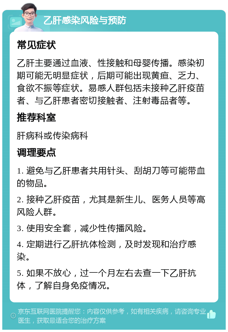 乙肝感染风险与预防 常见症状 乙肝主要通过血液、性接触和母婴传播。感染初期可能无明显症状，后期可能出现黄疸、乏力、食欲不振等症状。易感人群包括未接种乙肝疫苗者、与乙肝患者密切接触者、注射毒品者等。 推荐科室 肝病科或传染病科 调理要点 1. 避免与乙肝患者共用针头、刮胡刀等可能带血的物品。 2. 接种乙肝疫苗，尤其是新生儿、医务人员等高风险人群。 3. 使用安全套，减少性传播风险。 4. 定期进行乙肝抗体检测，及时发现和治疗感染。 5. 如果不放心，过一个月左右去查一下乙肝抗体，了解自身免疫情况。