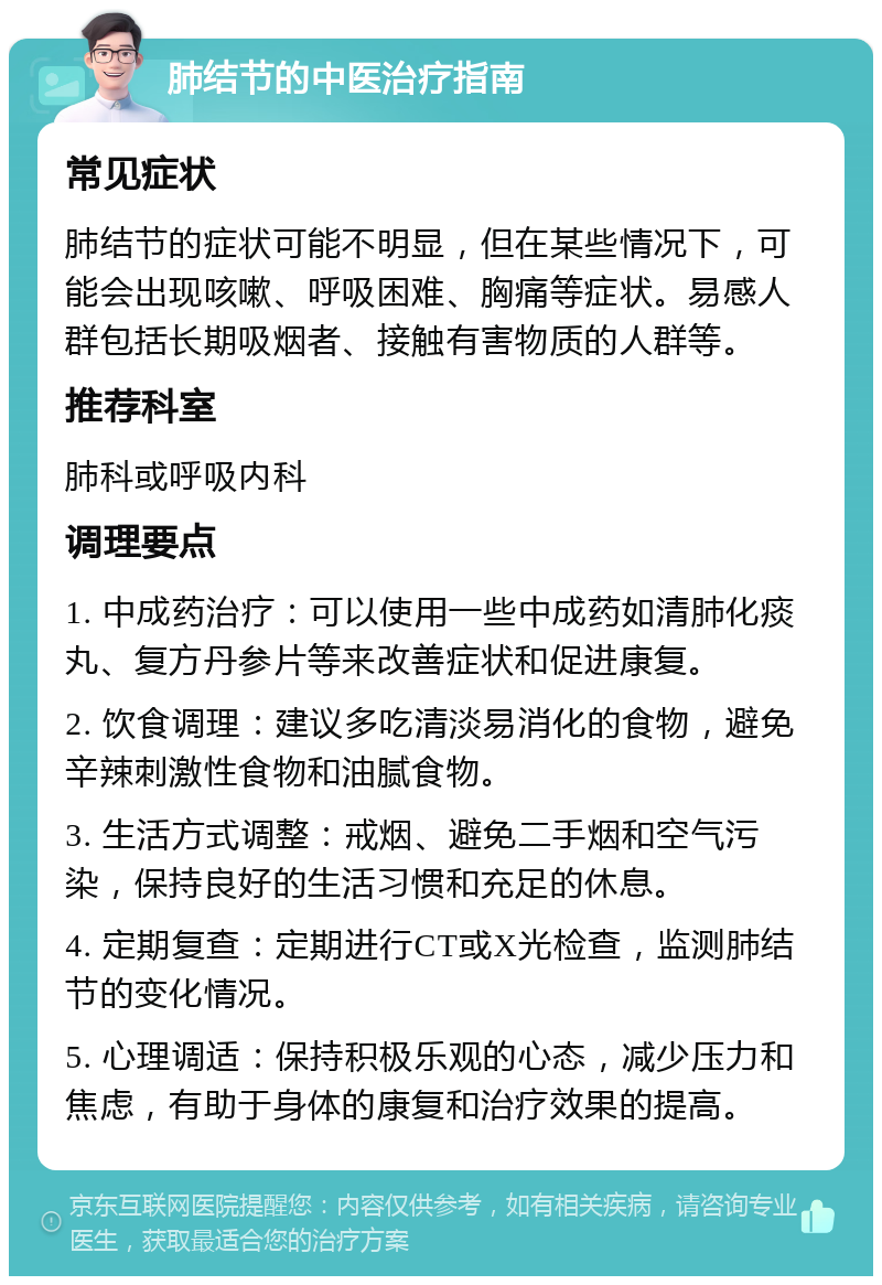 肺结节的中医治疗指南 常见症状 肺结节的症状可能不明显，但在某些情况下，可能会出现咳嗽、呼吸困难、胸痛等症状。易感人群包括长期吸烟者、接触有害物质的人群等。 推荐科室 肺科或呼吸内科 调理要点 1. 中成药治疗：可以使用一些中成药如清肺化痰丸、复方丹参片等来改善症状和促进康复。 2. 饮食调理：建议多吃清淡易消化的食物，避免辛辣刺激性食物和油腻食物。 3. 生活方式调整：戒烟、避免二手烟和空气污染，保持良好的生活习惯和充足的休息。 4. 定期复查：定期进行CT或X光检查，监测肺结节的变化情况。 5. 心理调适：保持积极乐观的心态，减少压力和焦虑，有助于身体的康复和治疗效果的提高。