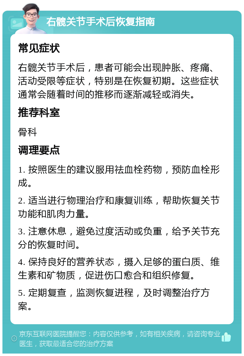 右髋关节手术后恢复指南 常见症状 右髋关节手术后，患者可能会出现肿胀、疼痛、活动受限等症状，特别是在恢复初期。这些症状通常会随着时间的推移而逐渐减轻或消失。 推荐科室 骨科 调理要点 1. 按照医生的建议服用祛血栓药物，预防血栓形成。 2. 适当进行物理治疗和康复训练，帮助恢复关节功能和肌肉力量。 3. 注意休息，避免过度活动或负重，给予关节充分的恢复时间。 4. 保持良好的营养状态，摄入足够的蛋白质、维生素和矿物质，促进伤口愈合和组织修复。 5. 定期复查，监测恢复进程，及时调整治疗方案。