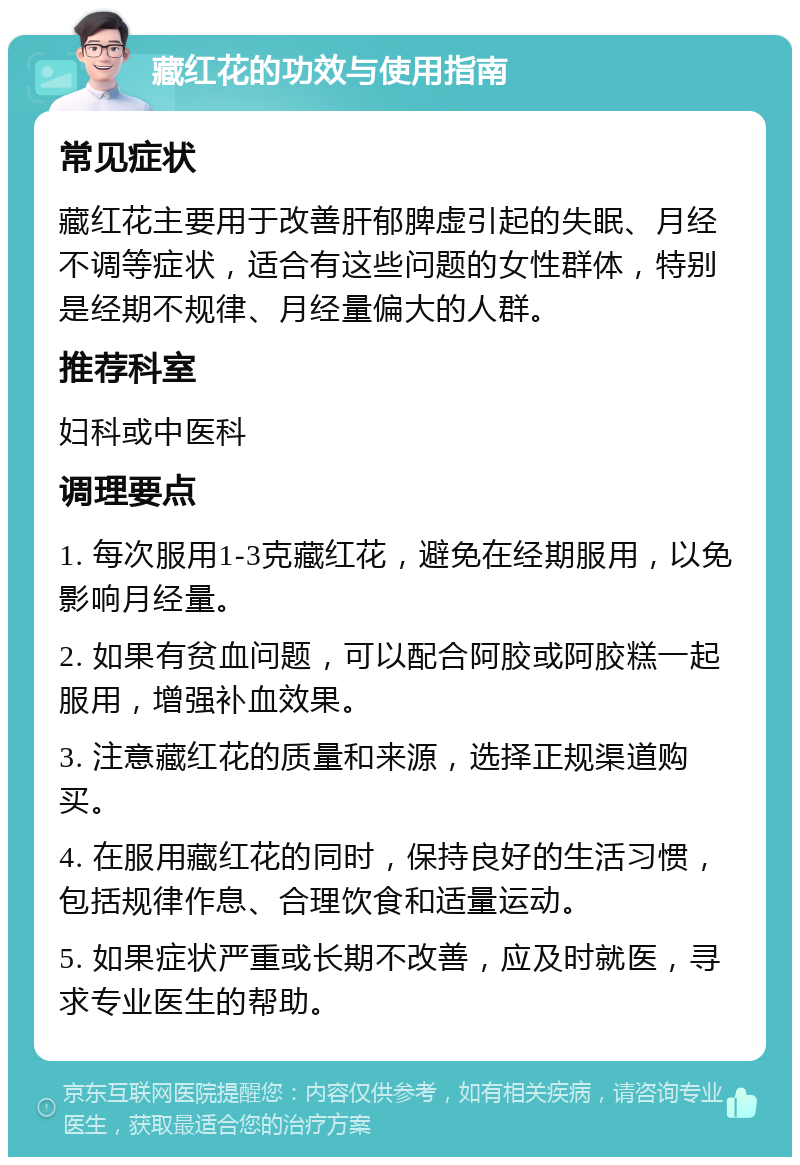 藏红花的功效与使用指南 常见症状 藏红花主要用于改善肝郁脾虚引起的失眠、月经不调等症状，适合有这些问题的女性群体，特别是经期不规律、月经量偏大的人群。 推荐科室 妇科或中医科 调理要点 1. 每次服用1-3克藏红花，避免在经期服用，以免影响月经量。 2. 如果有贫血问题，可以配合阿胶或阿胶糕一起服用，增强补血效果。 3. 注意藏红花的质量和来源，选择正规渠道购买。 4. 在服用藏红花的同时，保持良好的生活习惯，包括规律作息、合理饮食和适量运动。 5. 如果症状严重或长期不改善，应及时就医，寻求专业医生的帮助。