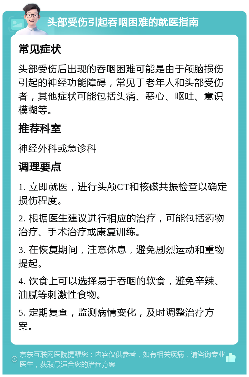 头部受伤引起吞咽困难的就医指南 常见症状 头部受伤后出现的吞咽困难可能是由于颅脑损伤引起的神经功能障碍，常见于老年人和头部受伤者，其他症状可能包括头痛、恶心、呕吐、意识模糊等。 推荐科室 神经外科或急诊科 调理要点 1. 立即就医，进行头颅CT和核磁共振检查以确定损伤程度。 2. 根据医生建议进行相应的治疗，可能包括药物治疗、手术治疗或康复训练。 3. 在恢复期间，注意休息，避免剧烈运动和重物提起。 4. 饮食上可以选择易于吞咽的软食，避免辛辣、油腻等刺激性食物。 5. 定期复查，监测病情变化，及时调整治疗方案。