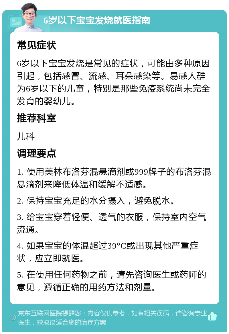 6岁以下宝宝发烧就医指南 常见症状 6岁以下宝宝发烧是常见的症状，可能由多种原因引起，包括感冒、流感、耳朵感染等。易感人群为6岁以下的儿童，特别是那些免疫系统尚未完全发育的婴幼儿。 推荐科室 儿科 调理要点 1. 使用美林布洛芬混悬滴剂或999牌子的布洛芬混悬滴剂来降低体温和缓解不适感。 2. 保持宝宝充足的水分摄入，避免脱水。 3. 给宝宝穿着轻便、透气的衣服，保持室内空气流通。 4. 如果宝宝的体温超过39°C或出现其他严重症状，应立即就医。 5. 在使用任何药物之前，请先咨询医生或药师的意见，遵循正确的用药方法和剂量。