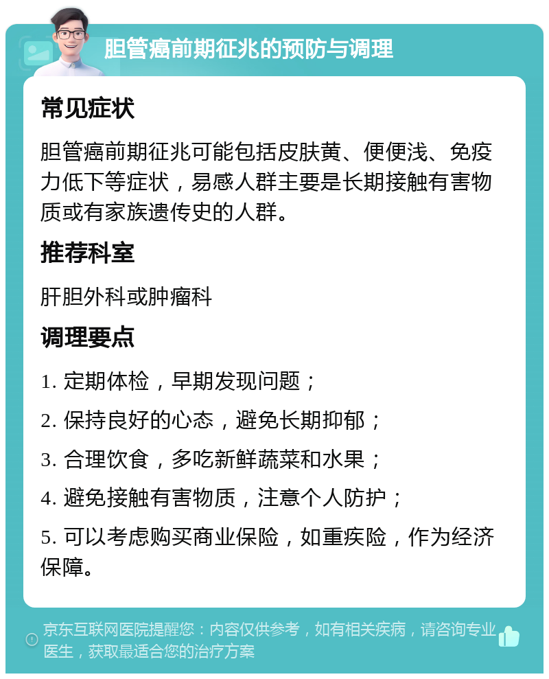 胆管癌前期征兆的预防与调理 常见症状 胆管癌前期征兆可能包括皮肤黄、便便浅、免疫力低下等症状，易感人群主要是长期接触有害物质或有家族遗传史的人群。 推荐科室 肝胆外科或肿瘤科 调理要点 1. 定期体检，早期发现问题； 2. 保持良好的心态，避免长期抑郁； 3. 合理饮食，多吃新鲜蔬菜和水果； 4. 避免接触有害物质，注意个人防护； 5. 可以考虑购买商业保险，如重疾险，作为经济保障。