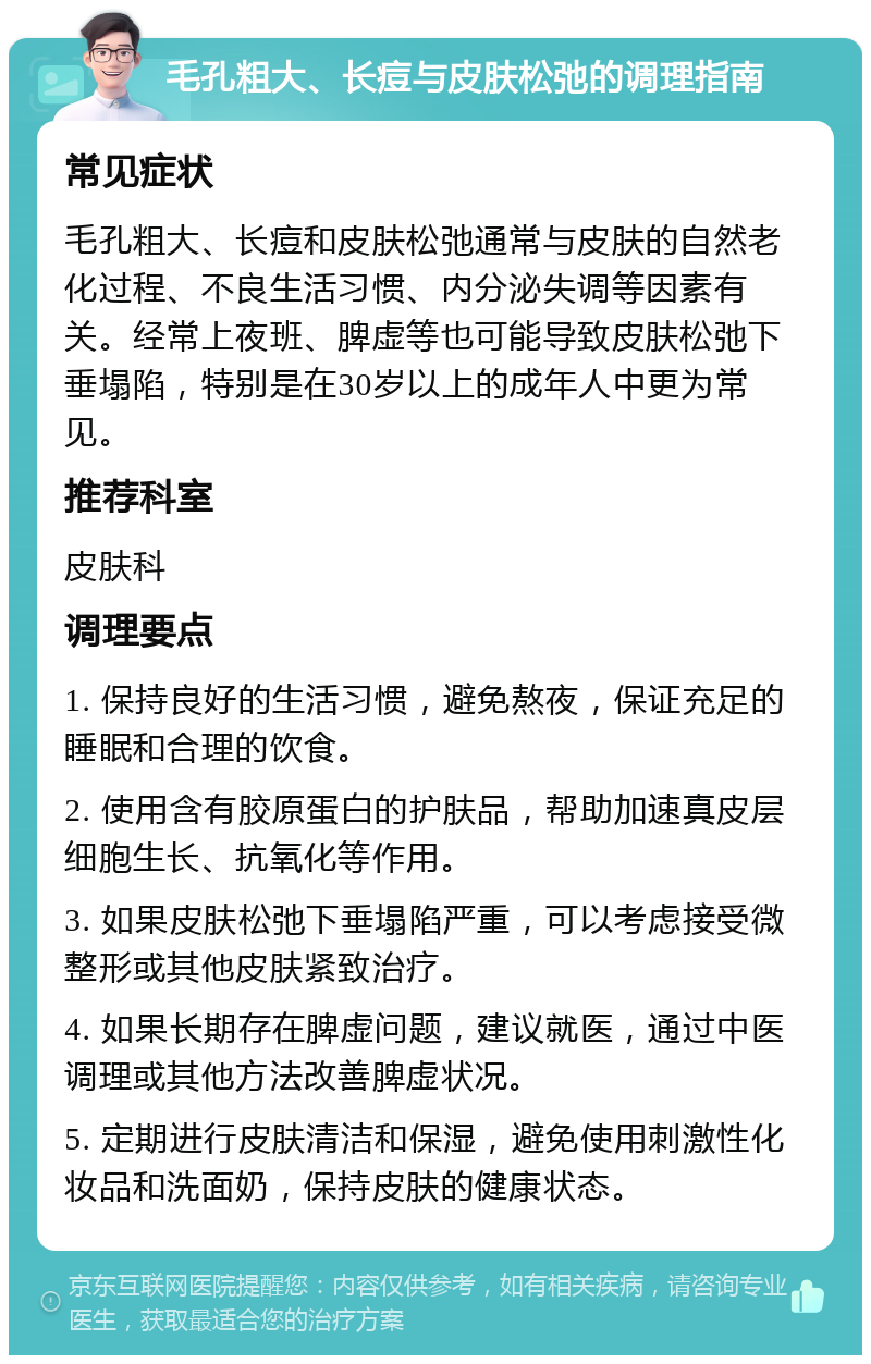 毛孔粗大、长痘与皮肤松弛的调理指南 常见症状 毛孔粗大、长痘和皮肤松弛通常与皮肤的自然老化过程、不良生活习惯、内分泌失调等因素有关。经常上夜班、脾虚等也可能导致皮肤松弛下垂塌陷，特别是在30岁以上的成年人中更为常见。 推荐科室 皮肤科 调理要点 1. 保持良好的生活习惯，避免熬夜，保证充足的睡眠和合理的饮食。 2. 使用含有胶原蛋白的护肤品，帮助加速真皮层细胞生长、抗氧化等作用。 3. 如果皮肤松弛下垂塌陷严重，可以考虑接受微整形或其他皮肤紧致治疗。 4. 如果长期存在脾虚问题，建议就医，通过中医调理或其他方法改善脾虚状况。 5. 定期进行皮肤清洁和保湿，避免使用刺激性化妆品和洗面奶，保持皮肤的健康状态。