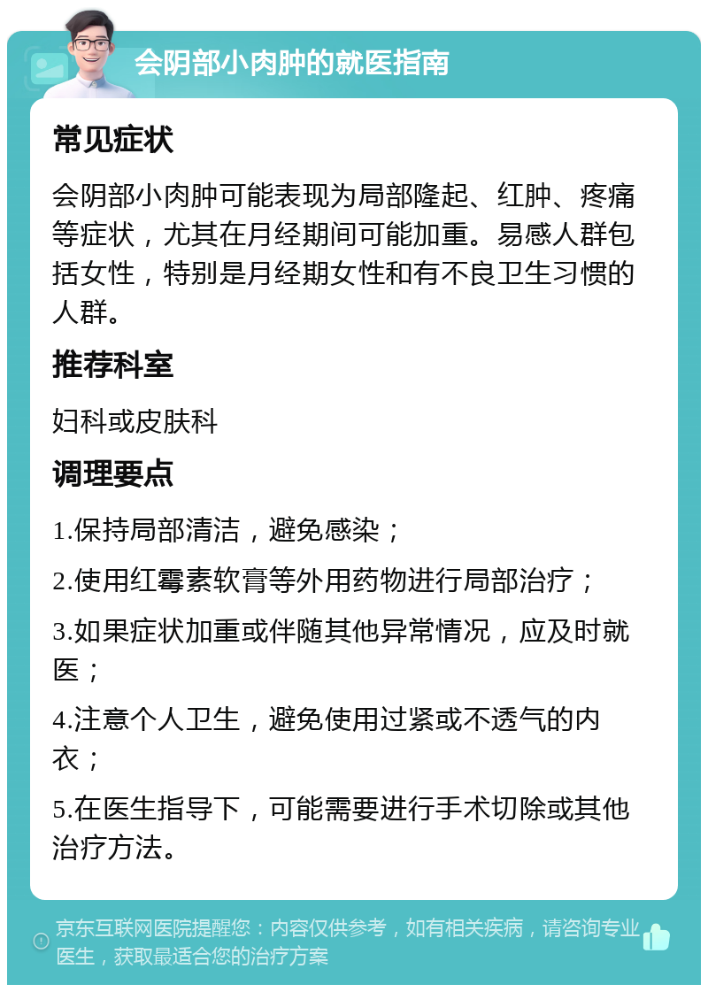 会阴部小肉肿的就医指南 常见症状 会阴部小肉肿可能表现为局部隆起、红肿、疼痛等症状，尤其在月经期间可能加重。易感人群包括女性，特别是月经期女性和有不良卫生习惯的人群。 推荐科室 妇科或皮肤科 调理要点 1.保持局部清洁，避免感染； 2.使用红霉素软膏等外用药物进行局部治疗； 3.如果症状加重或伴随其他异常情况，应及时就医； 4.注意个人卫生，避免使用过紧或不透气的内衣； 5.在医生指导下，可能需要进行手术切除或其他治疗方法。