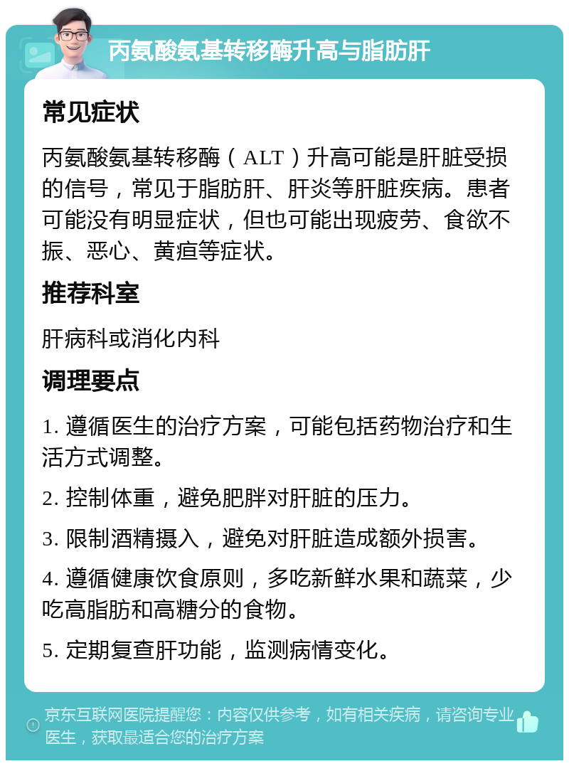 丙氨酸氨基转移酶升高与脂肪肝 常见症状 丙氨酸氨基转移酶（ALT）升高可能是肝脏受损的信号，常见于脂肪肝、肝炎等肝脏疾病。患者可能没有明显症状，但也可能出现疲劳、食欲不振、恶心、黄疸等症状。 推荐科室 肝病科或消化内科 调理要点 1. 遵循医生的治疗方案，可能包括药物治疗和生活方式调整。 2. 控制体重，避免肥胖对肝脏的压力。 3. 限制酒精摄入，避免对肝脏造成额外损害。 4. 遵循健康饮食原则，多吃新鲜水果和蔬菜，少吃高脂肪和高糖分的食物。 5. 定期复查肝功能，监测病情变化。