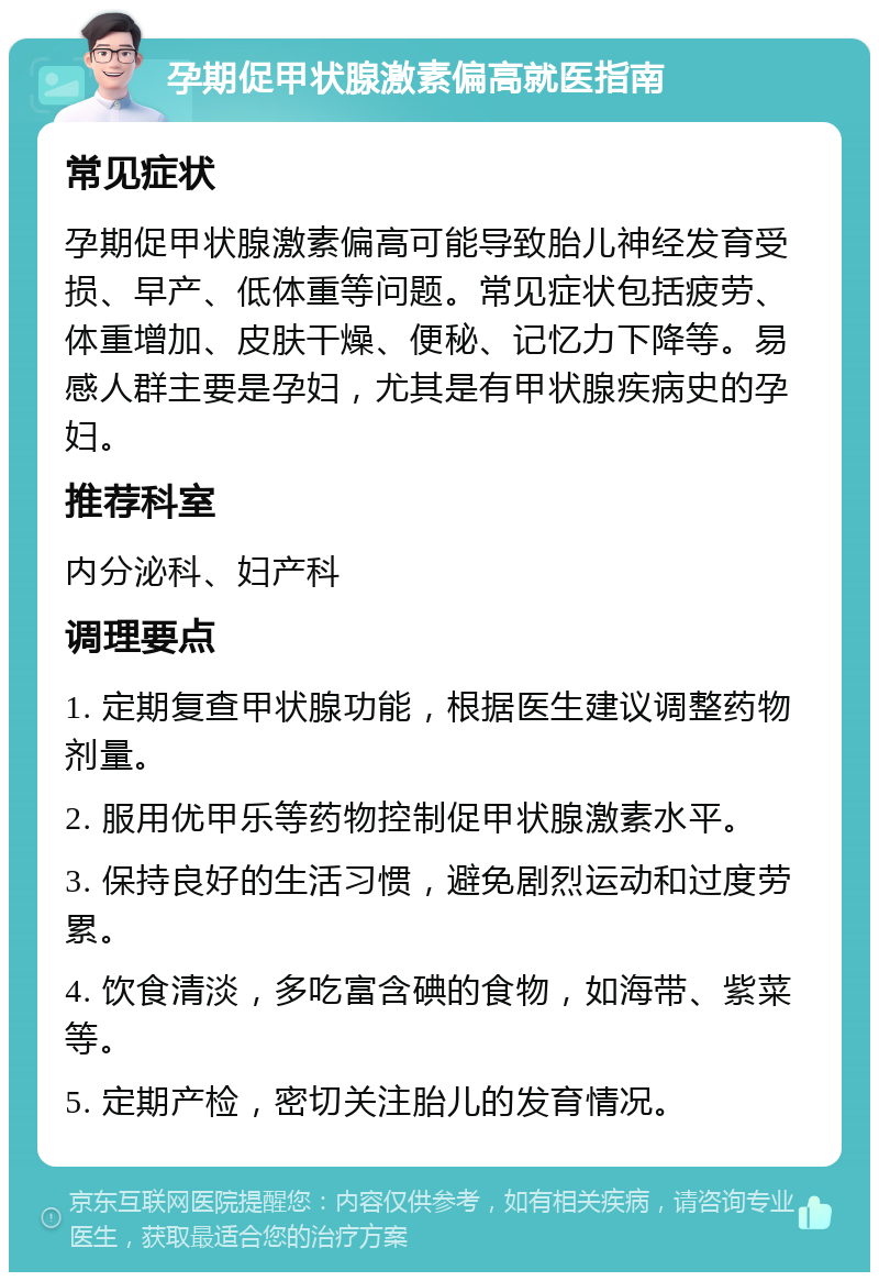 孕期促甲状腺激素偏高就医指南 常见症状 孕期促甲状腺激素偏高可能导致胎儿神经发育受损、早产、低体重等问题。常见症状包括疲劳、体重增加、皮肤干燥、便秘、记忆力下降等。易感人群主要是孕妇，尤其是有甲状腺疾病史的孕妇。 推荐科室 内分泌科、妇产科 调理要点 1. 定期复查甲状腺功能，根据医生建议调整药物剂量。 2. 服用优甲乐等药物控制促甲状腺激素水平。 3. 保持良好的生活习惯，避免剧烈运动和过度劳累。 4. 饮食清淡，多吃富含碘的食物，如海带、紫菜等。 5. 定期产检，密切关注胎儿的发育情况。