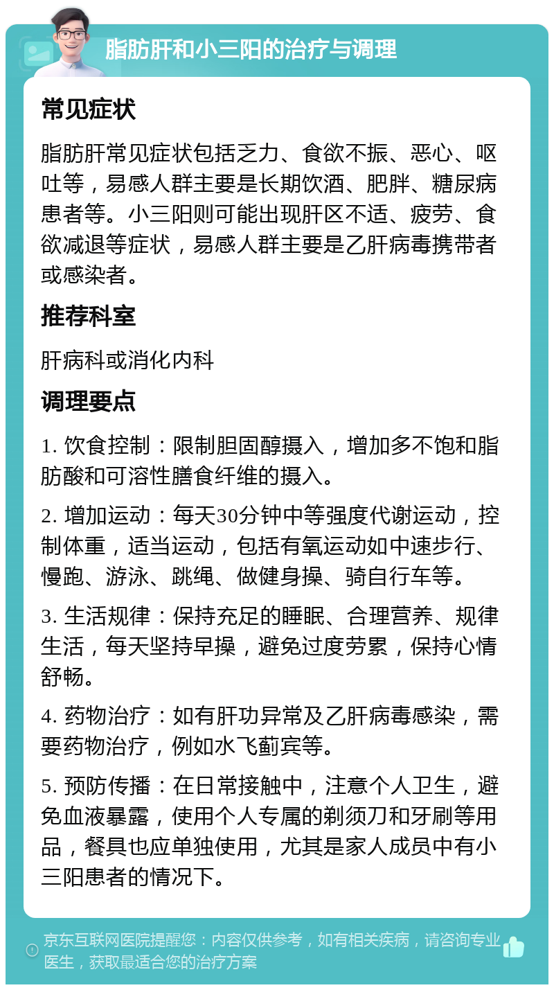 脂肪肝和小三阳的治疗与调理 常见症状 脂肪肝常见症状包括乏力、食欲不振、恶心、呕吐等，易感人群主要是长期饮酒、肥胖、糖尿病患者等。小三阳则可能出现肝区不适、疲劳、食欲减退等症状，易感人群主要是乙肝病毒携带者或感染者。 推荐科室 肝病科或消化内科 调理要点 1. 饮食控制：限制胆固醇摄入，增加多不饱和脂肪酸和可溶性膳食纤维的摄入。 2. 增加运动：每天30分钟中等强度代谢运动，控制体重，适当运动，包括有氧运动如中速步行、慢跑、游泳、跳绳、做健身操、骑自行车等。 3. 生活规律：保持充足的睡眠、合理营养、规律生活，每天坚持早操，避免过度劳累，保持心情舒畅。 4. 药物治疗：如有肝功异常及乙肝病毒感染，需要药物治疗，例如水飞蓟宾等。 5. 预防传播：在日常接触中，注意个人卫生，避免血液暴露，使用个人专属的剃须刀和牙刷等用品，餐具也应单独使用，尤其是家人成员中有小三阳患者的情况下。