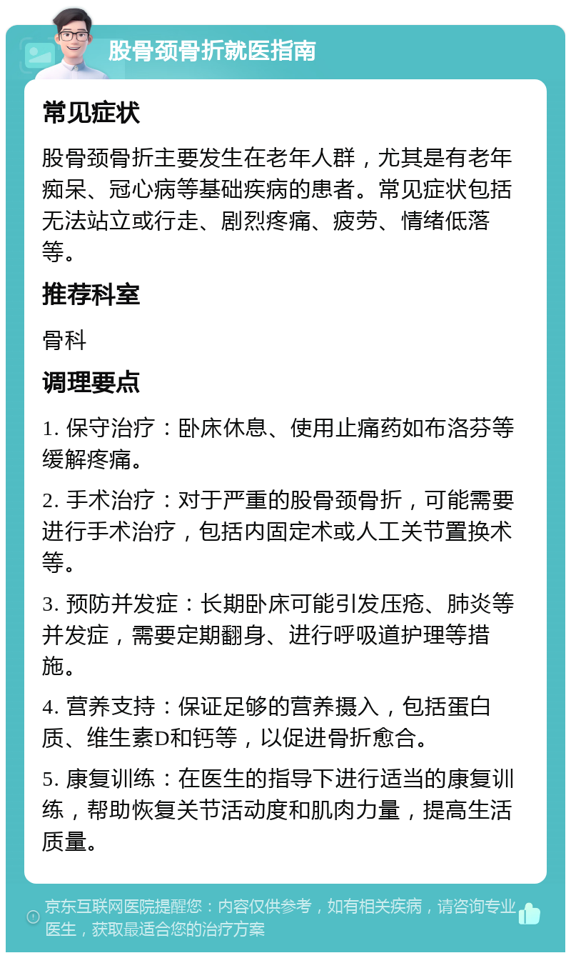 股骨颈骨折就医指南 常见症状 股骨颈骨折主要发生在老年人群，尤其是有老年痴呆、冠心病等基础疾病的患者。常见症状包括无法站立或行走、剧烈疼痛、疲劳、情绪低落等。 推荐科室 骨科 调理要点 1. 保守治疗：卧床休息、使用止痛药如布洛芬等缓解疼痛。 2. 手术治疗：对于严重的股骨颈骨折，可能需要进行手术治疗，包括内固定术或人工关节置换术等。 3. 预防并发症：长期卧床可能引发压疮、肺炎等并发症，需要定期翻身、进行呼吸道护理等措施。 4. 营养支持：保证足够的营养摄入，包括蛋白质、维生素D和钙等，以促进骨折愈合。 5. 康复训练：在医生的指导下进行适当的康复训练，帮助恢复关节活动度和肌肉力量，提高生活质量。