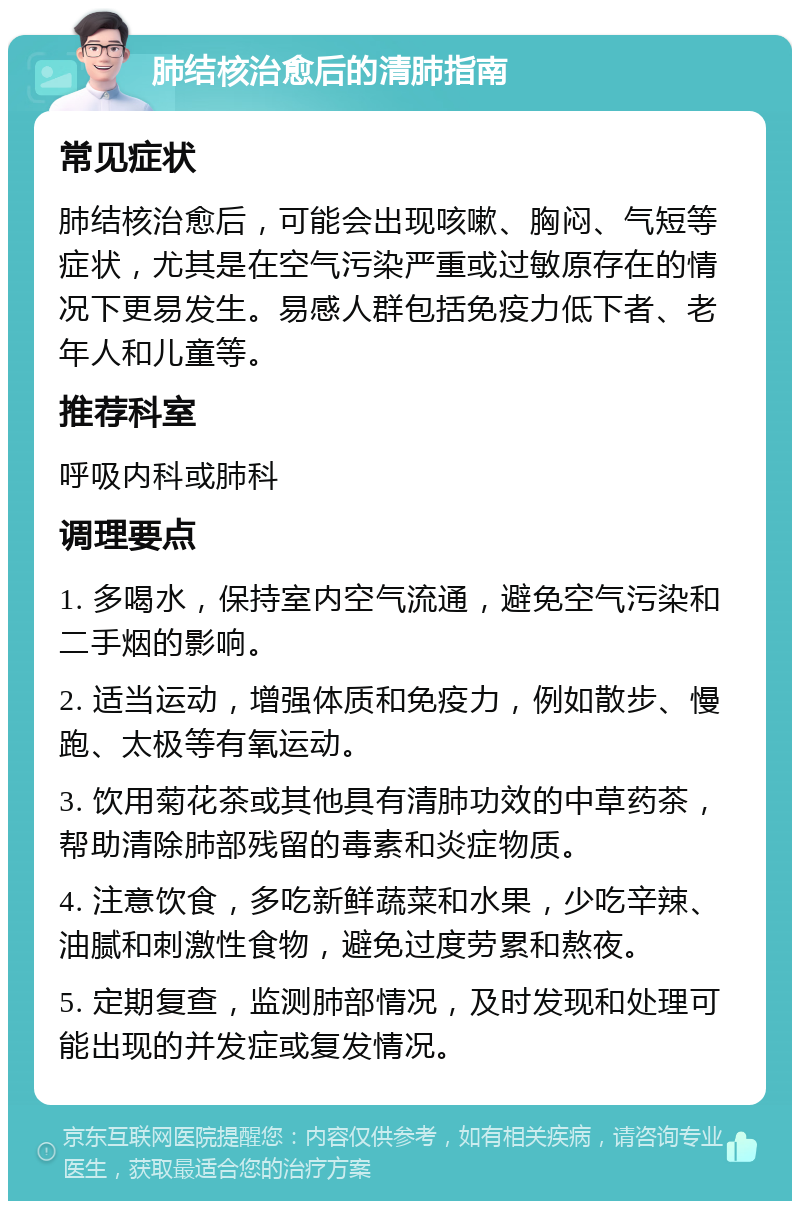 肺结核治愈后的清肺指南 常见症状 肺结核治愈后，可能会出现咳嗽、胸闷、气短等症状，尤其是在空气污染严重或过敏原存在的情况下更易发生。易感人群包括免疫力低下者、老年人和儿童等。 推荐科室 呼吸内科或肺科 调理要点 1. 多喝水，保持室内空气流通，避免空气污染和二手烟的影响。 2. 适当运动，增强体质和免疫力，例如散步、慢跑、太极等有氧运动。 3. 饮用菊花茶或其他具有清肺功效的中草药茶，帮助清除肺部残留的毒素和炎症物质。 4. 注意饮食，多吃新鲜蔬菜和水果，少吃辛辣、油腻和刺激性食物，避免过度劳累和熬夜。 5. 定期复查，监测肺部情况，及时发现和处理可能出现的并发症或复发情况。