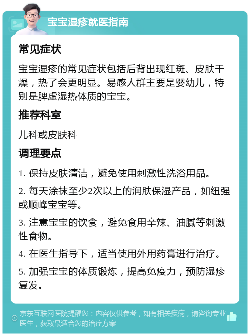 宝宝湿疹就医指南 常见症状 宝宝湿疹的常见症状包括后背出现红斑、皮肤干燥，热了会更明显。易感人群主要是婴幼儿，特别是脾虚湿热体质的宝宝。 推荐科室 儿科或皮肤科 调理要点 1. 保持皮肤清洁，避免使用刺激性洗浴用品。 2. 每天涂抹至少2次以上的润肤保湿产品，如纽强或顺峰宝宝等。 3. 注意宝宝的饮食，避免食用辛辣、油腻等刺激性食物。 4. 在医生指导下，适当使用外用药膏进行治疗。 5. 加强宝宝的体质锻炼，提高免疫力，预防湿疹复发。