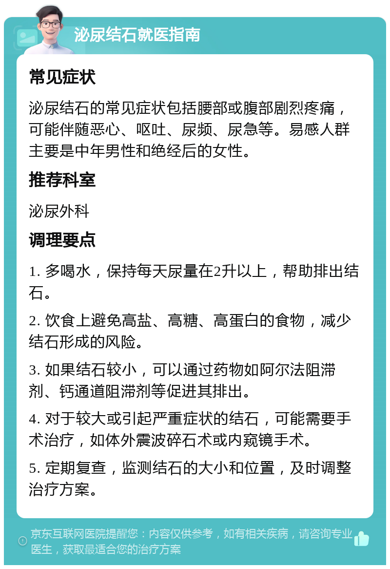 泌尿结石就医指南 常见症状 泌尿结石的常见症状包括腰部或腹部剧烈疼痛，可能伴随恶心、呕吐、尿频、尿急等。易感人群主要是中年男性和绝经后的女性。 推荐科室 泌尿外科 调理要点 1. 多喝水，保持每天尿量在2升以上，帮助排出结石。 2. 饮食上避免高盐、高糖、高蛋白的食物，减少结石形成的风险。 3. 如果结石较小，可以通过药物如阿尔法阻滞剂、钙通道阻滞剂等促进其排出。 4. 对于较大或引起严重症状的结石，可能需要手术治疗，如体外震波碎石术或内窥镜手术。 5. 定期复查，监测结石的大小和位置，及时调整治疗方案。