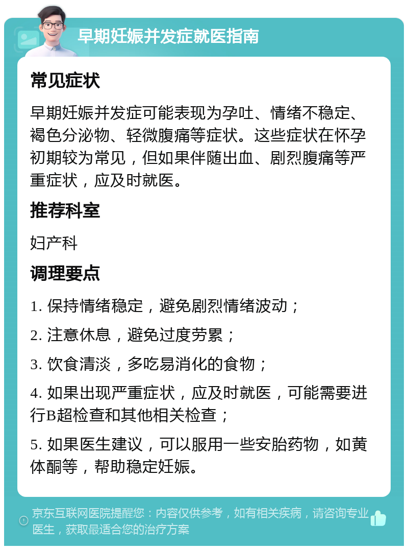 早期妊娠并发症就医指南 常见症状 早期妊娠并发症可能表现为孕吐、情绪不稳定、褐色分泌物、轻微腹痛等症状。这些症状在怀孕初期较为常见，但如果伴随出血、剧烈腹痛等严重症状，应及时就医。 推荐科室 妇产科 调理要点 1. 保持情绪稳定，避免剧烈情绪波动； 2. 注意休息，避免过度劳累； 3. 饮食清淡，多吃易消化的食物； 4. 如果出现严重症状，应及时就医，可能需要进行B超检查和其他相关检查； 5. 如果医生建议，可以服用一些安胎药物，如黄体酮等，帮助稳定妊娠。