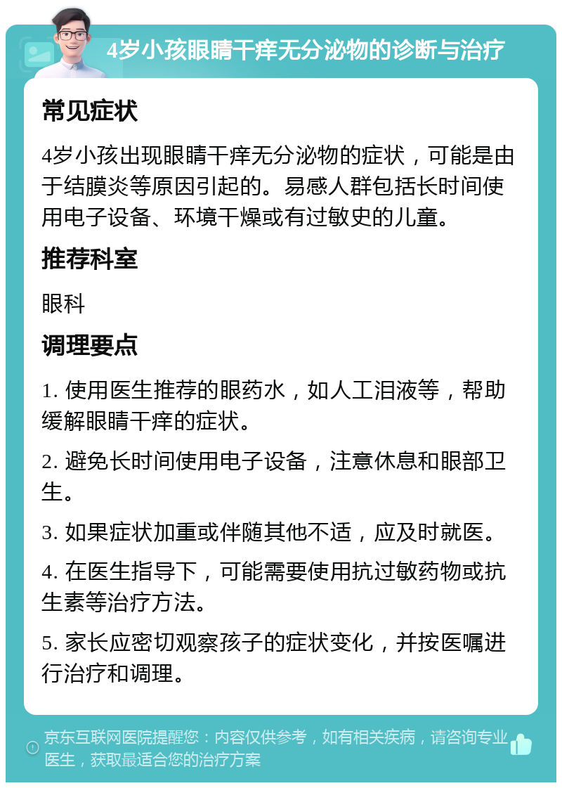 4岁小孩眼睛干痒无分泌物的诊断与治疗 常见症状 4岁小孩出现眼睛干痒无分泌物的症状，可能是由于结膜炎等原因引起的。易感人群包括长时间使用电子设备、环境干燥或有过敏史的儿童。 推荐科室 眼科 调理要点 1. 使用医生推荐的眼药水，如人工泪液等，帮助缓解眼睛干痒的症状。 2. 避免长时间使用电子设备，注意休息和眼部卫生。 3. 如果症状加重或伴随其他不适，应及时就医。 4. 在医生指导下，可能需要使用抗过敏药物或抗生素等治疗方法。 5. 家长应密切观察孩子的症状变化，并按医嘱进行治疗和调理。