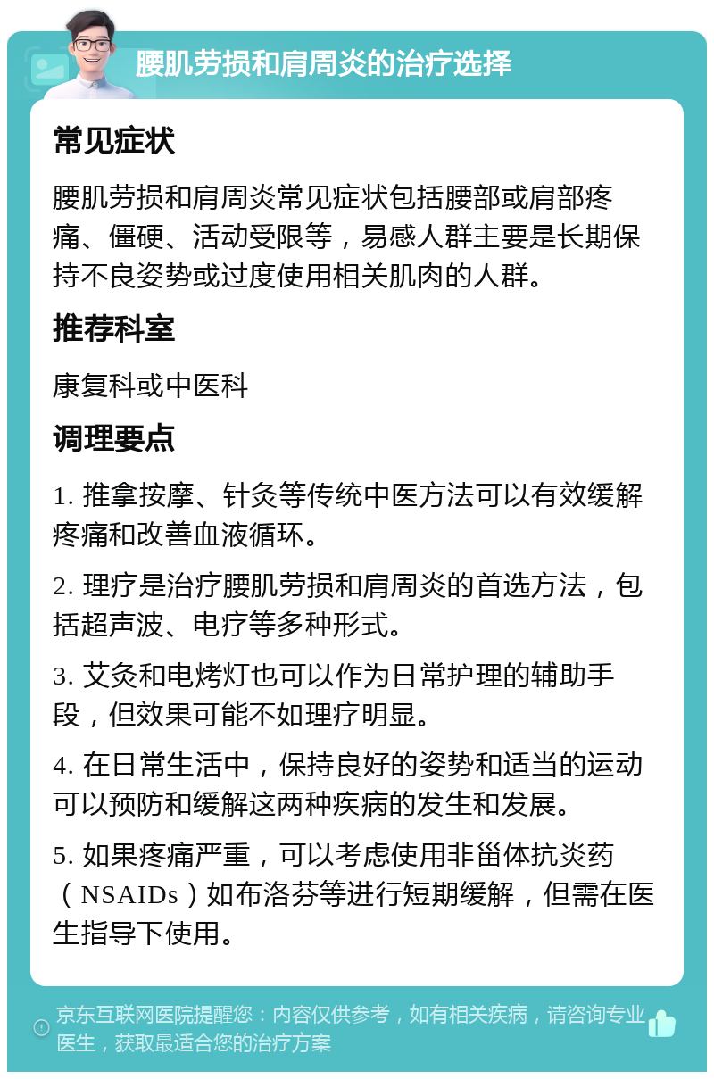 腰肌劳损和肩周炎的治疗选择 常见症状 腰肌劳损和肩周炎常见症状包括腰部或肩部疼痛、僵硬、活动受限等，易感人群主要是长期保持不良姿势或过度使用相关肌肉的人群。 推荐科室 康复科或中医科 调理要点 1. 推拿按摩、针灸等传统中医方法可以有效缓解疼痛和改善血液循环。 2. 理疗是治疗腰肌劳损和肩周炎的首选方法，包括超声波、电疗等多种形式。 3. 艾灸和电烤灯也可以作为日常护理的辅助手段，但效果可能不如理疗明显。 4. 在日常生活中，保持良好的姿势和适当的运动可以预防和缓解这两种疾病的发生和发展。 5. 如果疼痛严重，可以考虑使用非甾体抗炎药（NSAIDs）如布洛芬等进行短期缓解，但需在医生指导下使用。