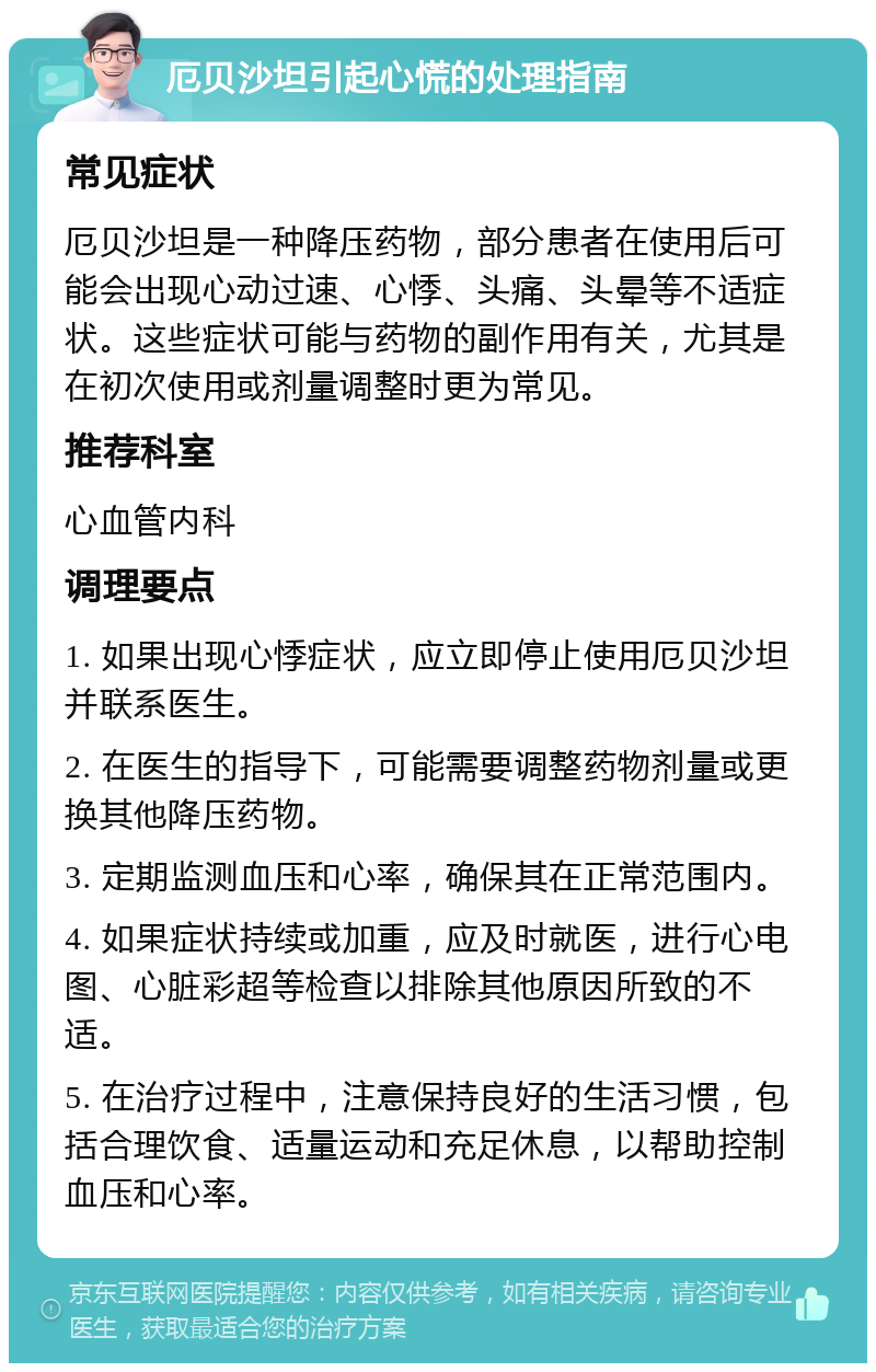 厄贝沙坦引起心慌的处理指南 常见症状 厄贝沙坦是一种降压药物，部分患者在使用后可能会出现心动过速、心悸、头痛、头晕等不适症状。这些症状可能与药物的副作用有关，尤其是在初次使用或剂量调整时更为常见。 推荐科室 心血管内科 调理要点 1. 如果出现心悸症状，应立即停止使用厄贝沙坦并联系医生。 2. 在医生的指导下，可能需要调整药物剂量或更换其他降压药物。 3. 定期监测血压和心率，确保其在正常范围内。 4. 如果症状持续或加重，应及时就医，进行心电图、心脏彩超等检查以排除其他原因所致的不适。 5. 在治疗过程中，注意保持良好的生活习惯，包括合理饮食、适量运动和充足休息，以帮助控制血压和心率。