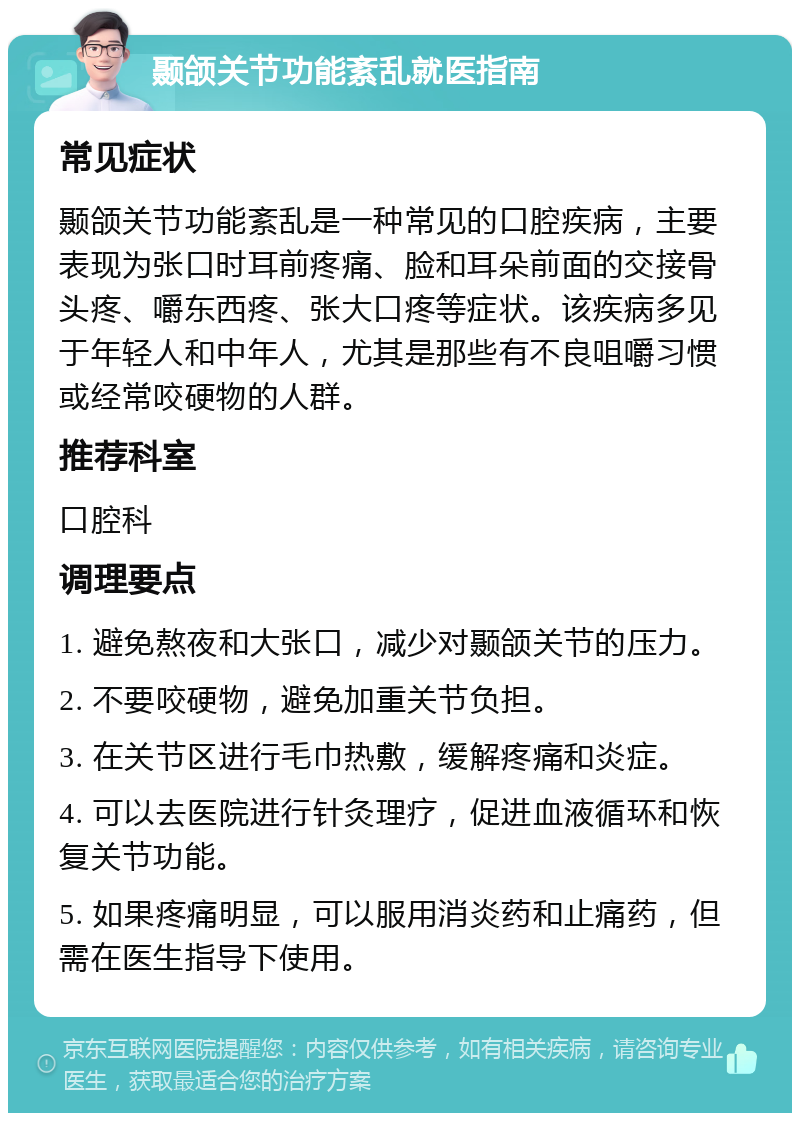 颞颌关节功能紊乱就医指南 常见症状 颞颌关节功能紊乱是一种常见的口腔疾病，主要表现为张口时耳前疼痛、脸和耳朵前面的交接骨头疼、嚼东西疼、张大口疼等症状。该疾病多见于年轻人和中年人，尤其是那些有不良咀嚼习惯或经常咬硬物的人群。 推荐科室 口腔科 调理要点 1. 避免熬夜和大张口，减少对颞颌关节的压力。 2. 不要咬硬物，避免加重关节负担。 3. 在关节区进行毛巾热敷，缓解疼痛和炎症。 4. 可以去医院进行针灸理疗，促进血液循环和恢复关节功能。 5. 如果疼痛明显，可以服用消炎药和止痛药，但需在医生指导下使用。