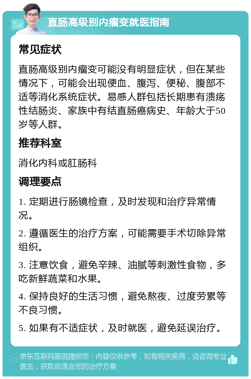 直肠高级别内瘤变就医指南 常见症状 直肠高级别内瘤变可能没有明显症状，但在某些情况下，可能会出现便血、腹泻、便秘、腹部不适等消化系统症状。易感人群包括长期患有溃疡性结肠炎、家族中有结直肠癌病史、年龄大于50岁等人群。 推荐科室 消化内科或肛肠科 调理要点 1. 定期进行肠镜检查，及时发现和治疗异常情况。 2. 遵循医生的治疗方案，可能需要手术切除异常组织。 3. 注意饮食，避免辛辣、油腻等刺激性食物，多吃新鲜蔬菜和水果。 4. 保持良好的生活习惯，避免熬夜、过度劳累等不良习惯。 5. 如果有不适症状，及时就医，避免延误治疗。