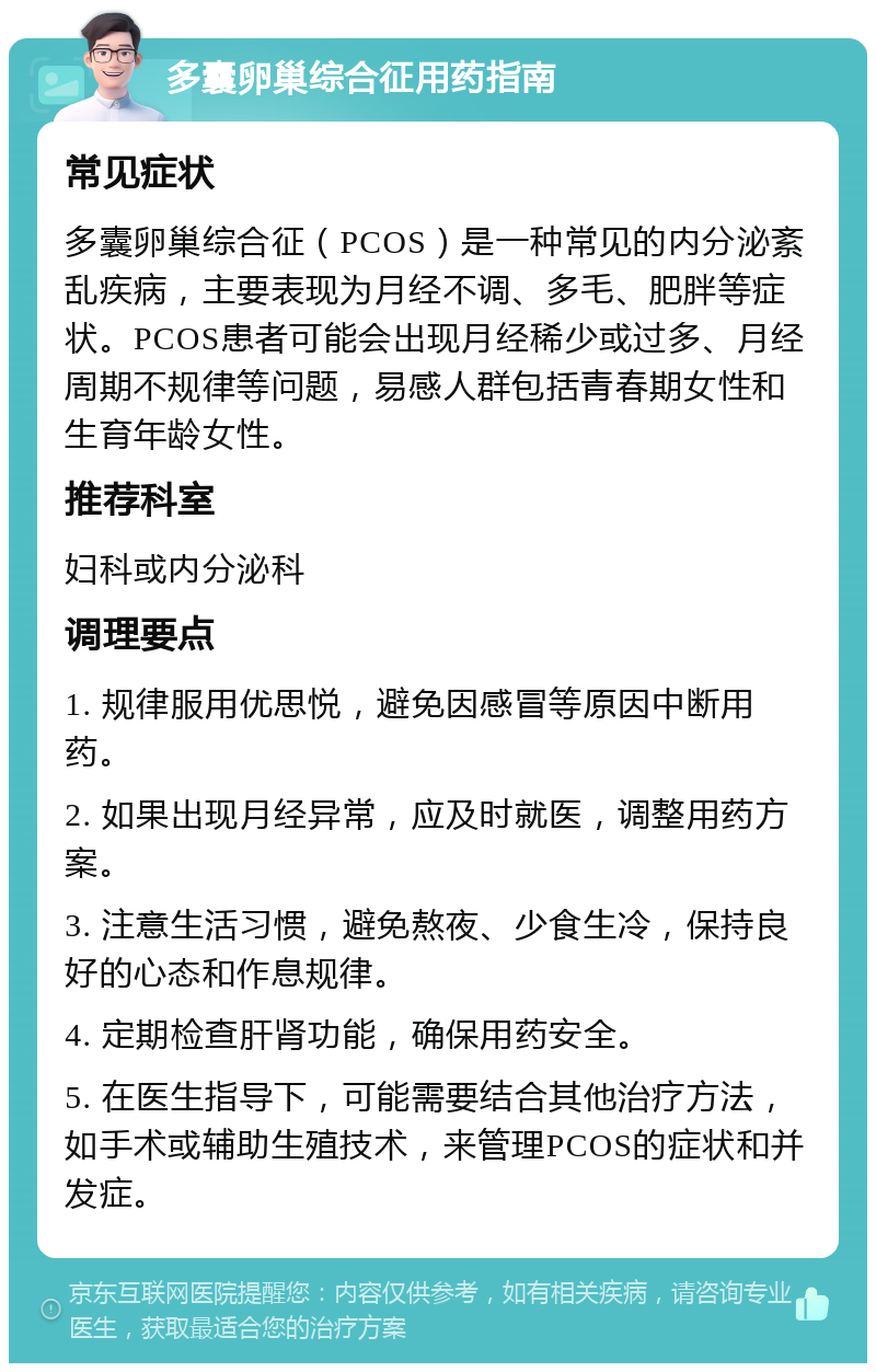 多囊卵巢综合征用药指南 常见症状 多囊卵巢综合征（PCOS）是一种常见的内分泌紊乱疾病，主要表现为月经不调、多毛、肥胖等症状。PCOS患者可能会出现月经稀少或过多、月经周期不规律等问题，易感人群包括青春期女性和生育年龄女性。 推荐科室 妇科或内分泌科 调理要点 1. 规律服用优思悦，避免因感冒等原因中断用药。 2. 如果出现月经异常，应及时就医，调整用药方案。 3. 注意生活习惯，避免熬夜、少食生冷，保持良好的心态和作息规律。 4. 定期检查肝肾功能，确保用药安全。 5. 在医生指导下，可能需要结合其他治疗方法，如手术或辅助生殖技术，来管理PCOS的症状和并发症。