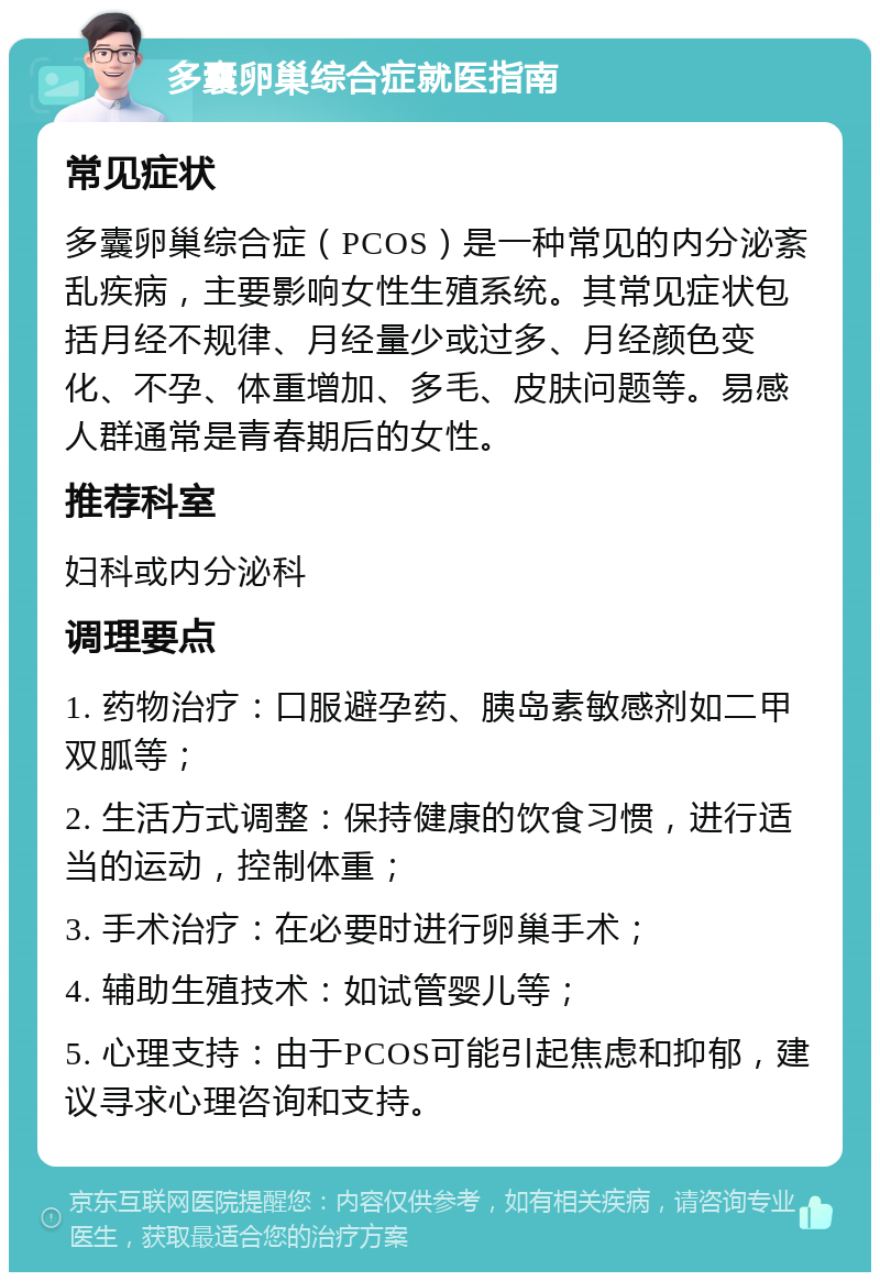 多囊卵巢综合症就医指南 常见症状 多囊卵巢综合症（PCOS）是一种常见的内分泌紊乱疾病，主要影响女性生殖系统。其常见症状包括月经不规律、月经量少或过多、月经颜色变化、不孕、体重增加、多毛、皮肤问题等。易感人群通常是青春期后的女性。 推荐科室 妇科或内分泌科 调理要点 1. 药物治疗：口服避孕药、胰岛素敏感剂如二甲双胍等； 2. 生活方式调整：保持健康的饮食习惯，进行适当的运动，控制体重； 3. 手术治疗：在必要时进行卵巢手术； 4. 辅助生殖技术：如试管婴儿等； 5. 心理支持：由于PCOS可能引起焦虑和抑郁，建议寻求心理咨询和支持。