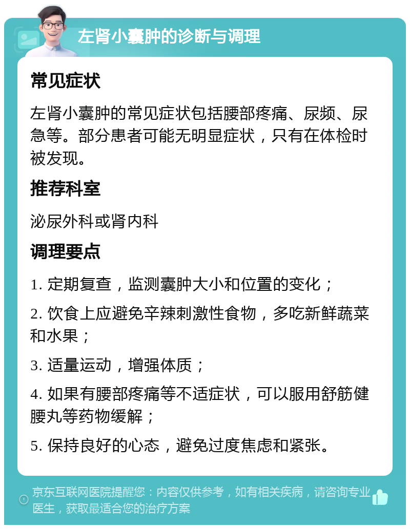 左肾小囊肿的诊断与调理 常见症状 左肾小囊肿的常见症状包括腰部疼痛、尿频、尿急等。部分患者可能无明显症状，只有在体检时被发现。 推荐科室 泌尿外科或肾内科 调理要点 1. 定期复查，监测囊肿大小和位置的变化； 2. 饮食上应避免辛辣刺激性食物，多吃新鲜蔬菜和水果； 3. 适量运动，增强体质； 4. 如果有腰部疼痛等不适症状，可以服用舒筋健腰丸等药物缓解； 5. 保持良好的心态，避免过度焦虑和紧张。