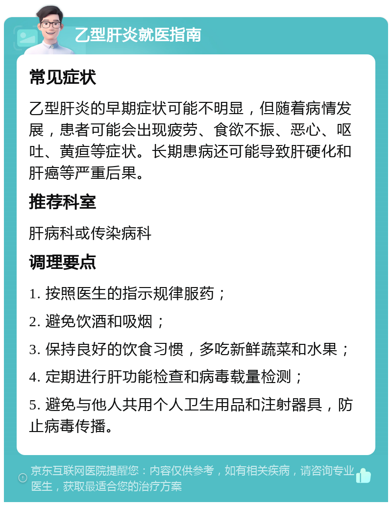 乙型肝炎就医指南 常见症状 乙型肝炎的早期症状可能不明显，但随着病情发展，患者可能会出现疲劳、食欲不振、恶心、呕吐、黄疸等症状。长期患病还可能导致肝硬化和肝癌等严重后果。 推荐科室 肝病科或传染病科 调理要点 1. 按照医生的指示规律服药； 2. 避免饮酒和吸烟； 3. 保持良好的饮食习惯，多吃新鲜蔬菜和水果； 4. 定期进行肝功能检查和病毒载量检测； 5. 避免与他人共用个人卫生用品和注射器具，防止病毒传播。