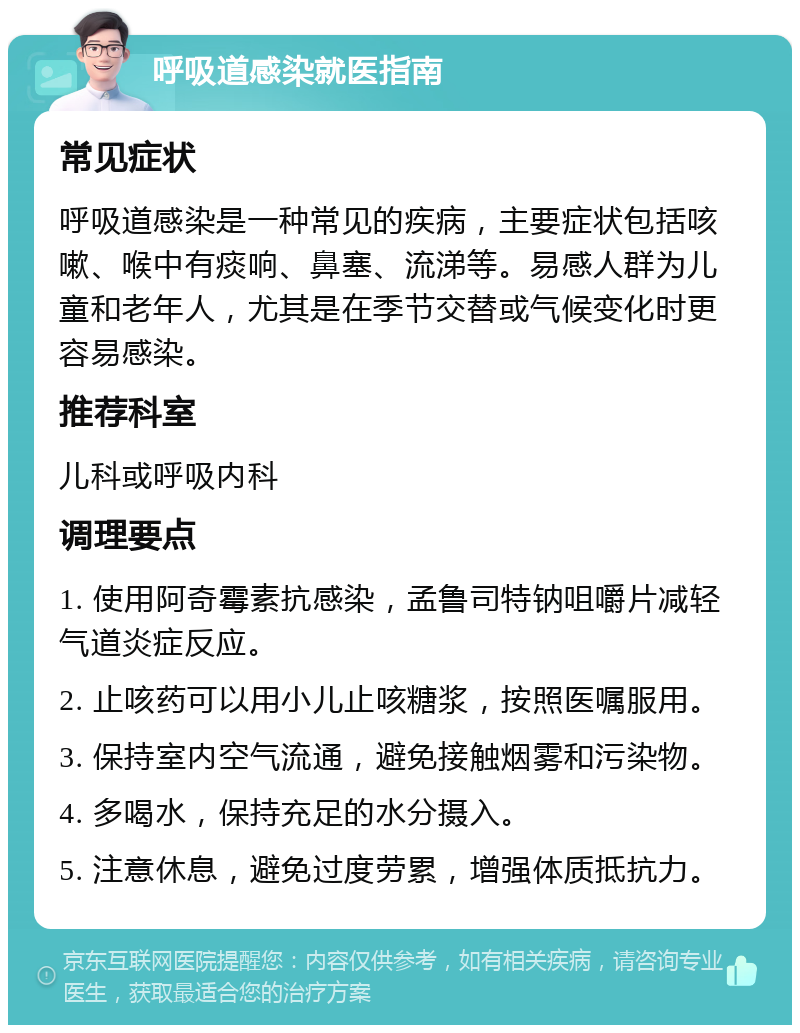 呼吸道感染就医指南 常见症状 呼吸道感染是一种常见的疾病，主要症状包括咳嗽、喉中有痰响、鼻塞、流涕等。易感人群为儿童和老年人，尤其是在季节交替或气候变化时更容易感染。 推荐科室 儿科或呼吸内科 调理要点 1. 使用阿奇霉素抗感染，孟鲁司特钠咀嚼片减轻气道炎症反应。 2. 止咳药可以用小儿止咳糖浆，按照医嘱服用。 3. 保持室内空气流通，避免接触烟雾和污染物。 4. 多喝水，保持充足的水分摄入。 5. 注意休息，避免过度劳累，增强体质抵抗力。