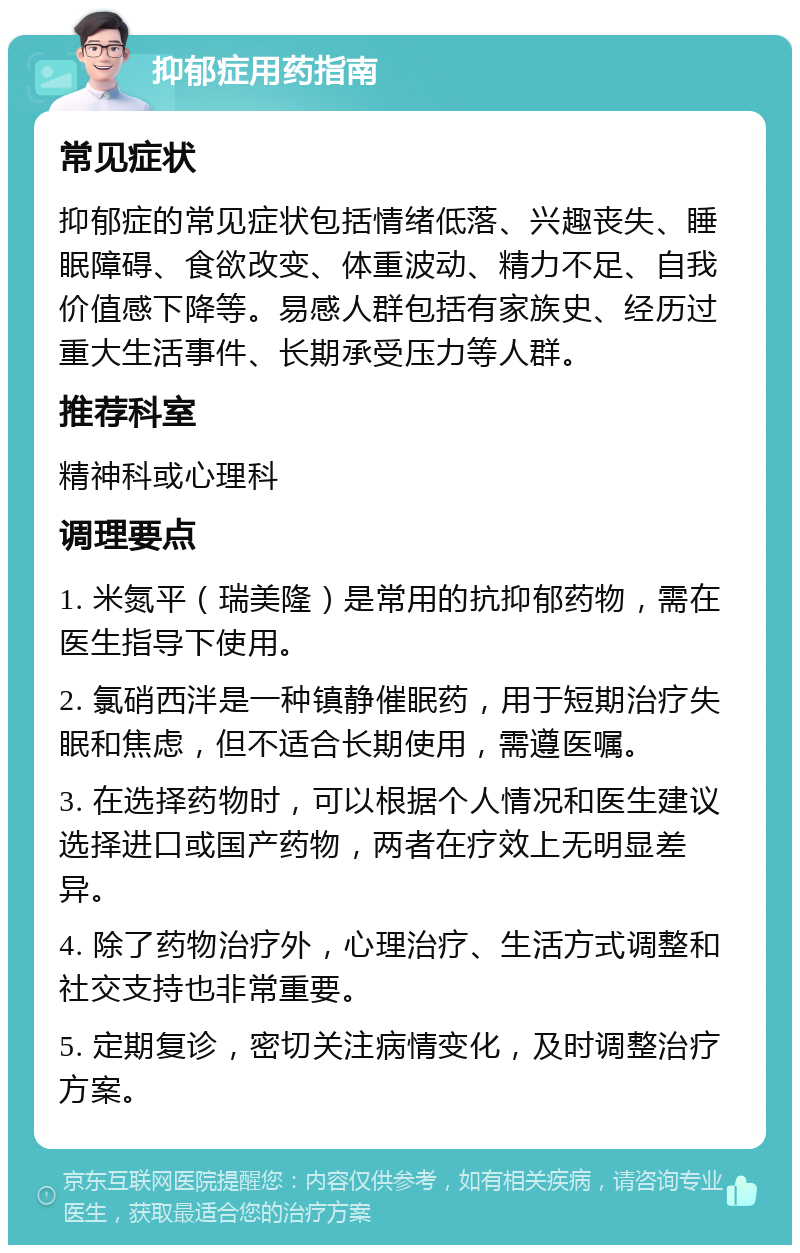 抑郁症用药指南 常见症状 抑郁症的常见症状包括情绪低落、兴趣丧失、睡眠障碍、食欲改变、体重波动、精力不足、自我价值感下降等。易感人群包括有家族史、经历过重大生活事件、长期承受压力等人群。 推荐科室 精神科或心理科 调理要点 1. 米氮平（瑞美隆）是常用的抗抑郁药物，需在医生指导下使用。 2. 氯硝西泮是一种镇静催眠药，用于短期治疗失眠和焦虑，但不适合长期使用，需遵医嘱。 3. 在选择药物时，可以根据个人情况和医生建议选择进口或国产药物，两者在疗效上无明显差异。 4. 除了药物治疗外，心理治疗、生活方式调整和社交支持也非常重要。 5. 定期复诊，密切关注病情变化，及时调整治疗方案。