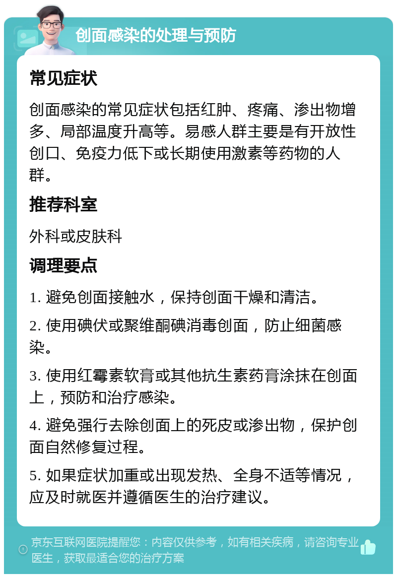 创面感染的处理与预防 常见症状 创面感染的常见症状包括红肿、疼痛、渗出物增多、局部温度升高等。易感人群主要是有开放性创口、免疫力低下或长期使用激素等药物的人群。 推荐科室 外科或皮肤科 调理要点 1. 避免创面接触水，保持创面干燥和清洁。 2. 使用碘伏或聚维酮碘消毒创面，防止细菌感染。 3. 使用红霉素软膏或其他抗生素药膏涂抹在创面上，预防和治疗感染。 4. 避免强行去除创面上的死皮或渗出物，保护创面自然修复过程。 5. 如果症状加重或出现发热、全身不适等情况，应及时就医并遵循医生的治疗建议。