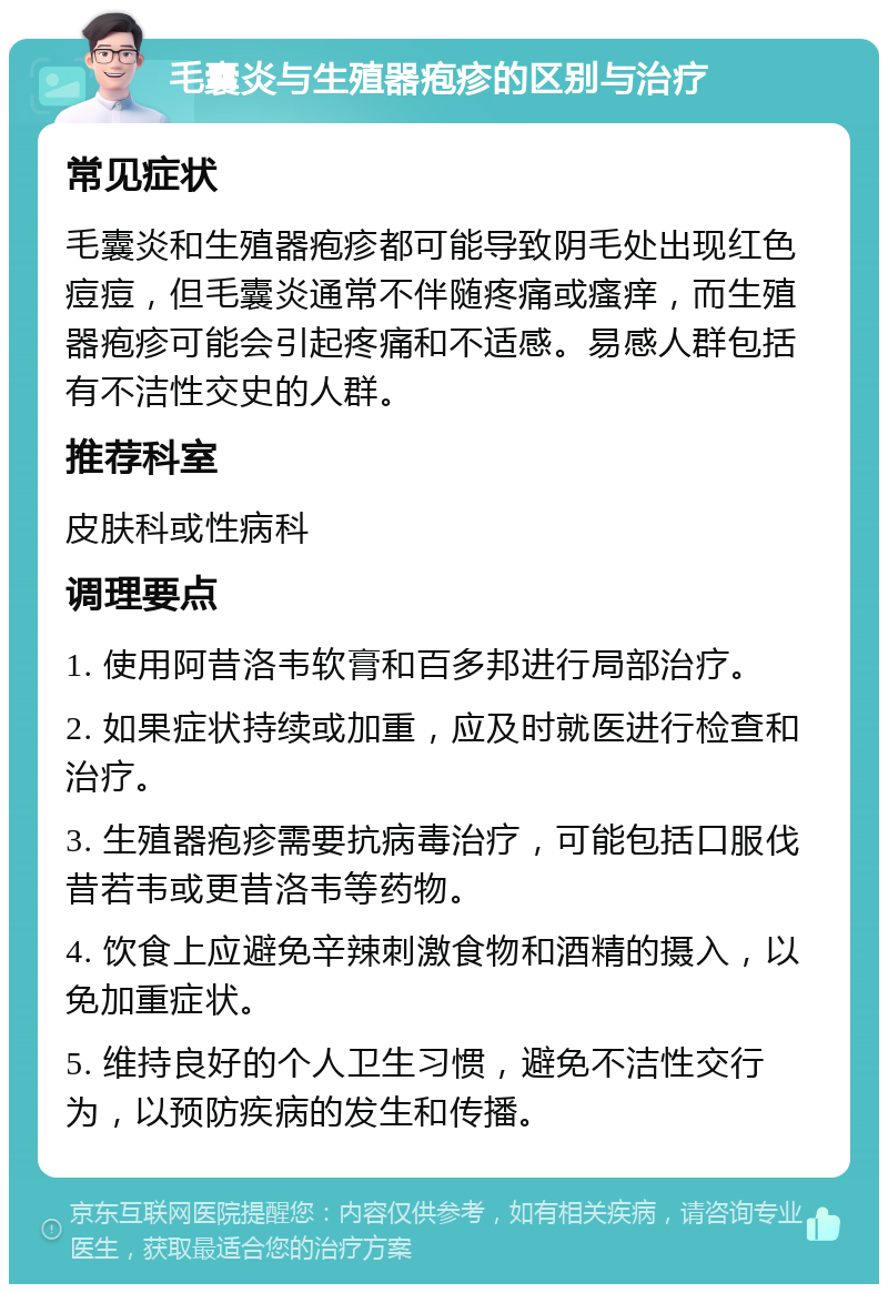 毛囊炎与生殖器疱疹的区别与治疗 常见症状 毛囊炎和生殖器疱疹都可能导致阴毛处出现红色痘痘，但毛囊炎通常不伴随疼痛或瘙痒，而生殖器疱疹可能会引起疼痛和不适感。易感人群包括有不洁性交史的人群。 推荐科室 皮肤科或性病科 调理要点 1. 使用阿昔洛韦软膏和百多邦进行局部治疗。 2. 如果症状持续或加重，应及时就医进行检查和治疗。 3. 生殖器疱疹需要抗病毒治疗，可能包括口服伐昔若韦或更昔洛韦等药物。 4. 饮食上应避免辛辣刺激食物和酒精的摄入，以免加重症状。 5. 维持良好的个人卫生习惯，避免不洁性交行为，以预防疾病的发生和传播。