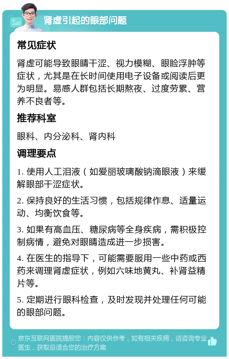 肾虚引起的眼部问题 常见症状 肾虚可能导致眼睛干涩、视力模糊、眼睑浮肿等症状，尤其是在长时间使用电子设备或阅读后更为明显。易感人群包括长期熬夜、过度劳累、营养不良者等。 推荐科室 眼科、内分泌科、肾内科 调理要点 1. 使用人工泪液（如爱丽玻璃酸钠滴眼液）来缓解眼部干涩症状。 2. 保持良好的生活习惯，包括规律作息、适量运动、均衡饮食等。 3. 如果有高血压、糖尿病等全身疾病，需积极控制病情，避免对眼睛造成进一步损害。 4. 在医生的指导下，可能需要服用一些中药或西药来调理肾虚症状，例如六味地黄丸、补肾益精片等。 5. 定期进行眼科检查，及时发现并处理任何可能的眼部问题。