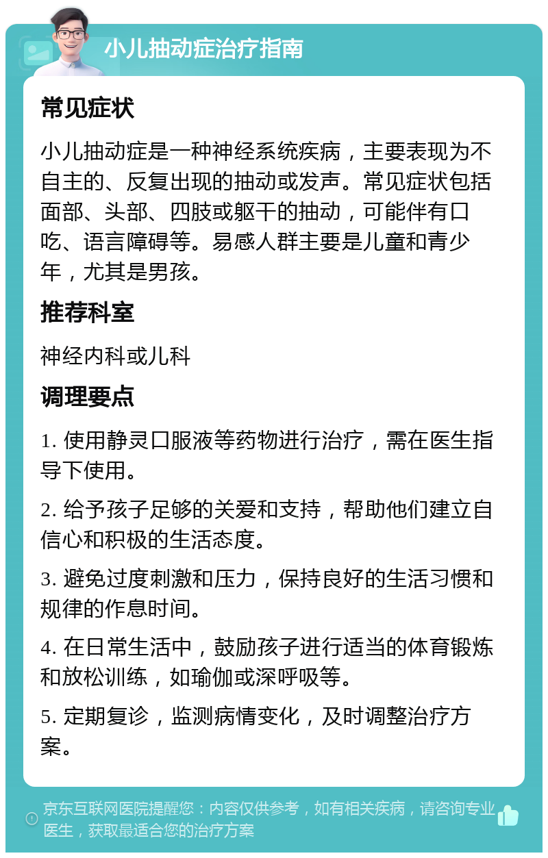 小儿抽动症治疗指南 常见症状 小儿抽动症是一种神经系统疾病，主要表现为不自主的、反复出现的抽动或发声。常见症状包括面部、头部、四肢或躯干的抽动，可能伴有口吃、语言障碍等。易感人群主要是儿童和青少年，尤其是男孩。 推荐科室 神经内科或儿科 调理要点 1. 使用静灵口服液等药物进行治疗，需在医生指导下使用。 2. 给予孩子足够的关爱和支持，帮助他们建立自信心和积极的生活态度。 3. 避免过度刺激和压力，保持良好的生活习惯和规律的作息时间。 4. 在日常生活中，鼓励孩子进行适当的体育锻炼和放松训练，如瑜伽或深呼吸等。 5. 定期复诊，监测病情变化，及时调整治疗方案。