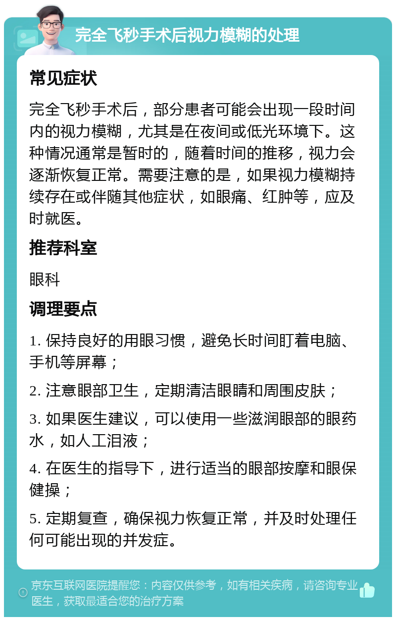 完全飞秒手术后视力模糊的处理 常见症状 完全飞秒手术后，部分患者可能会出现一段时间内的视力模糊，尤其是在夜间或低光环境下。这种情况通常是暂时的，随着时间的推移，视力会逐渐恢复正常。需要注意的是，如果视力模糊持续存在或伴随其他症状，如眼痛、红肿等，应及时就医。 推荐科室 眼科 调理要点 1. 保持良好的用眼习惯，避免长时间盯着电脑、手机等屏幕； 2. 注意眼部卫生，定期清洁眼睛和周围皮肤； 3. 如果医生建议，可以使用一些滋润眼部的眼药水，如人工泪液； 4. 在医生的指导下，进行适当的眼部按摩和眼保健操； 5. 定期复查，确保视力恢复正常，并及时处理任何可能出现的并发症。