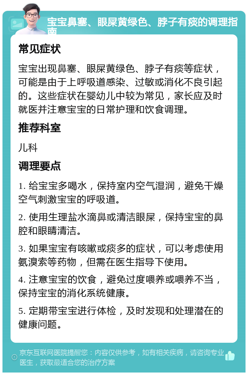 宝宝鼻塞、眼屎黄绿色、脖子有痰的调理指南 常见症状 宝宝出现鼻塞、眼屎黄绿色、脖子有痰等症状，可能是由于上呼吸道感染、过敏或消化不良引起的。这些症状在婴幼儿中较为常见，家长应及时就医并注意宝宝的日常护理和饮食调理。 推荐科室 儿科 调理要点 1. 给宝宝多喝水，保持室内空气湿润，避免干燥空气刺激宝宝的呼吸道。 2. 使用生理盐水滴鼻或清洁眼屎，保持宝宝的鼻腔和眼睛清洁。 3. 如果宝宝有咳嗽或痰多的症状，可以考虑使用氨溴索等药物，但需在医生指导下使用。 4. 注意宝宝的饮食，避免过度喂养或喂养不当，保持宝宝的消化系统健康。 5. 定期带宝宝进行体检，及时发现和处理潜在的健康问题。