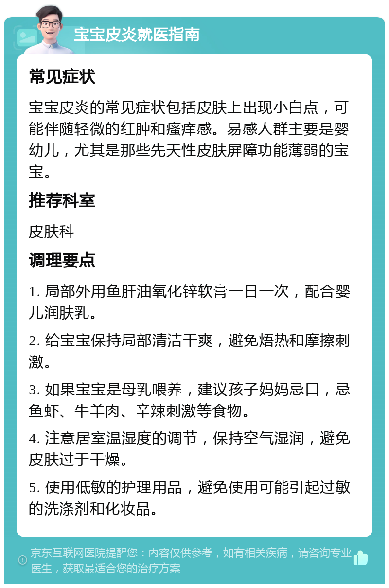 宝宝皮炎就医指南 常见症状 宝宝皮炎的常见症状包括皮肤上出现小白点，可能伴随轻微的红肿和瘙痒感。易感人群主要是婴幼儿，尤其是那些先天性皮肤屏障功能薄弱的宝宝。 推荐科室 皮肤科 调理要点 1. 局部外用鱼肝油氧化锌软膏一日一次，配合婴儿润肤乳。 2. 给宝宝保持局部清洁干爽，避免焐热和摩擦刺激。 3. 如果宝宝是母乳喂养，建议孩子妈妈忌口，忌鱼虾、牛羊肉、辛辣刺激等食物。 4. 注意居室温湿度的调节，保持空气湿润，避免皮肤过于干燥。 5. 使用低敏的护理用品，避免使用可能引起过敏的洗涤剂和化妆品。