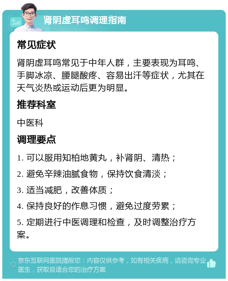 肾阴虚耳鸣调理指南 常见症状 肾阴虚耳鸣常见于中年人群，主要表现为耳鸣、手脚冰凉、腰腿酸疼、容易出汗等症状，尤其在天气炎热或运动后更为明显。 推荐科室 中医科 调理要点 1. 可以服用知柏地黄丸，补肾阴、清热； 2. 避免辛辣油腻食物，保持饮食清淡； 3. 适当减肥，改善体质； 4. 保持良好的作息习惯，避免过度劳累； 5. 定期进行中医调理和检查，及时调整治疗方案。