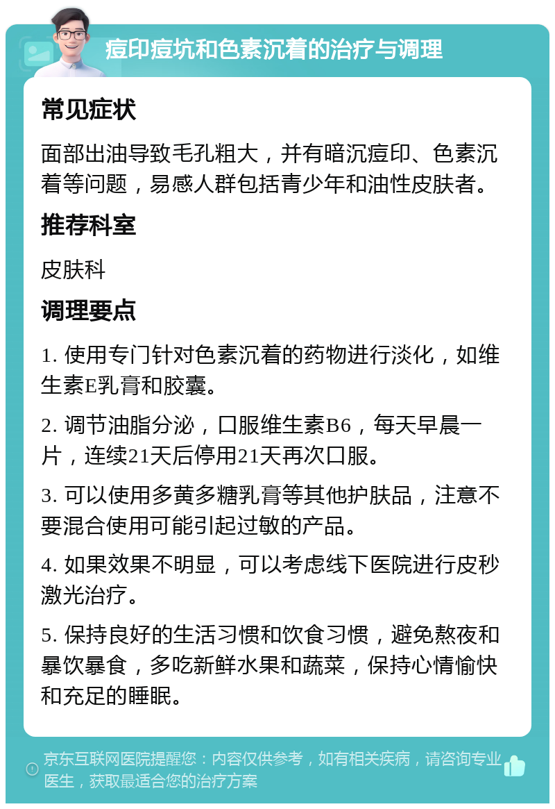 痘印痘坑和色素沉着的治疗与调理 常见症状 面部出油导致毛孔粗大，并有暗沉痘印、色素沉着等问题，易感人群包括青少年和油性皮肤者。 推荐科室 皮肤科 调理要点 1. 使用专门针对色素沉着的药物进行淡化，如维生素E乳膏和胶囊。 2. 调节油脂分泌，口服维生素B6，每天早晨一片，连续21天后停用21天再次口服。 3. 可以使用多黄多糖乳膏等其他护肤品，注意不要混合使用可能引起过敏的产品。 4. 如果效果不明显，可以考虑线下医院进行皮秒激光治疗。 5. 保持良好的生活习惯和饮食习惯，避免熬夜和暴饮暴食，多吃新鲜水果和蔬菜，保持心情愉快和充足的睡眠。