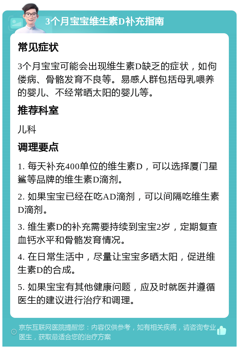 3个月宝宝维生素D补充指南 常见症状 3个月宝宝可能会出现维生素D缺乏的症状，如佝偻病、骨骼发育不良等。易感人群包括母乳喂养的婴儿、不经常晒太阳的婴儿等。 推荐科室 儿科 调理要点 1. 每天补充400单位的维生素D，可以选择厦门星鲨等品牌的维生素D滴剂。 2. 如果宝宝已经在吃AD滴剂，可以间隔吃维生素D滴剂。 3. 维生素D的补充需要持续到宝宝2岁，定期复查血钙水平和骨骼发育情况。 4. 在日常生活中，尽量让宝宝多晒太阳，促进维生素D的合成。 5. 如果宝宝有其他健康问题，应及时就医并遵循医生的建议进行治疗和调理。