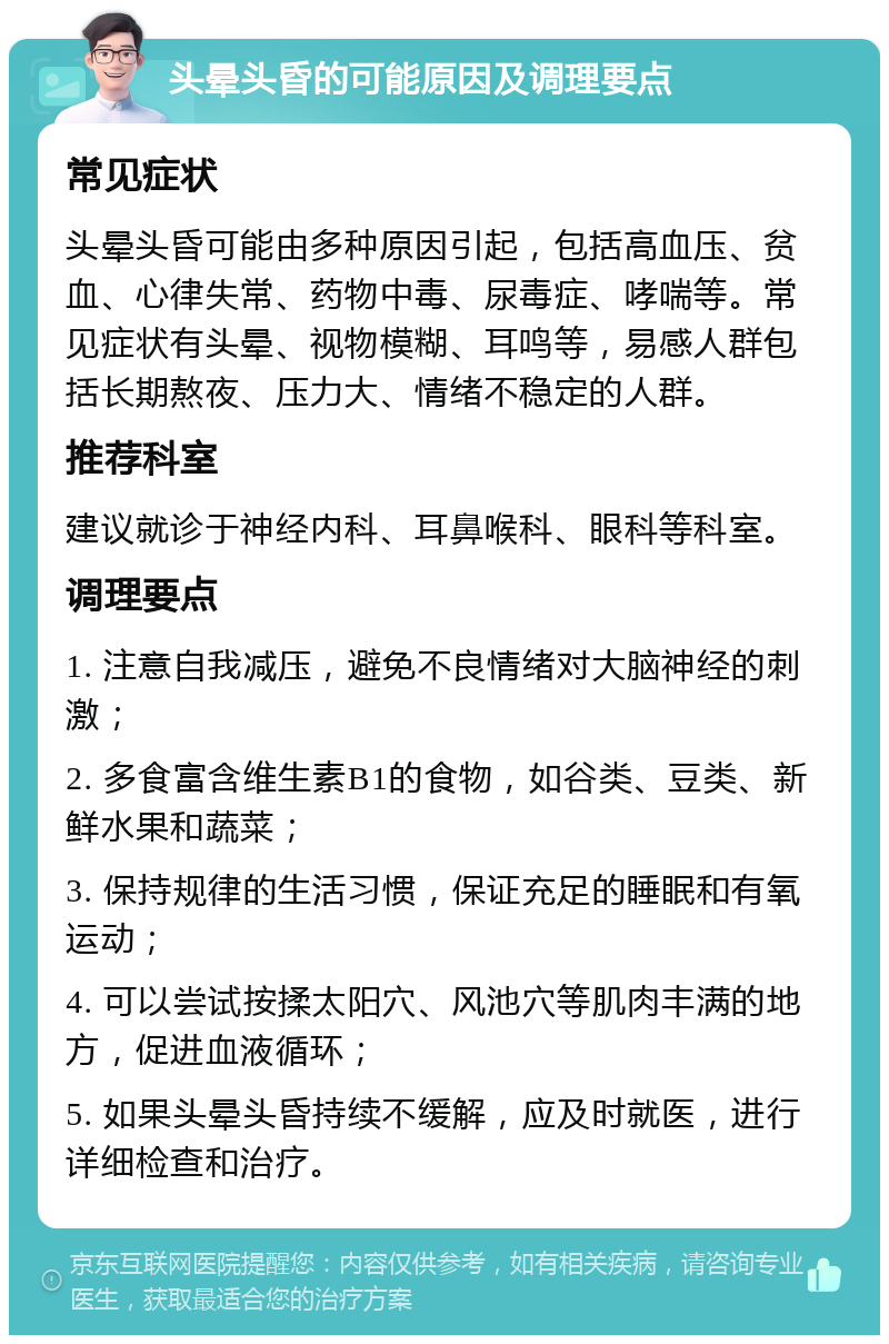 头晕头昏的可能原因及调理要点 常见症状 头晕头昏可能由多种原因引起，包括高血压、贫血、心律失常、药物中毒、尿毒症、哮喘等。常见症状有头晕、视物模糊、耳鸣等，易感人群包括长期熬夜、压力大、情绪不稳定的人群。 推荐科室 建议就诊于神经内科、耳鼻喉科、眼科等科室。 调理要点 1. 注意自我减压，避免不良情绪对大脑神经的刺激； 2. 多食富含维生素B1的食物，如谷类、豆类、新鲜水果和蔬菜； 3. 保持规律的生活习惯，保证充足的睡眠和有氧运动； 4. 可以尝试按揉太阳穴、风池穴等肌肉丰满的地方，促进血液循环； 5. 如果头晕头昏持续不缓解，应及时就医，进行详细检查和治疗。