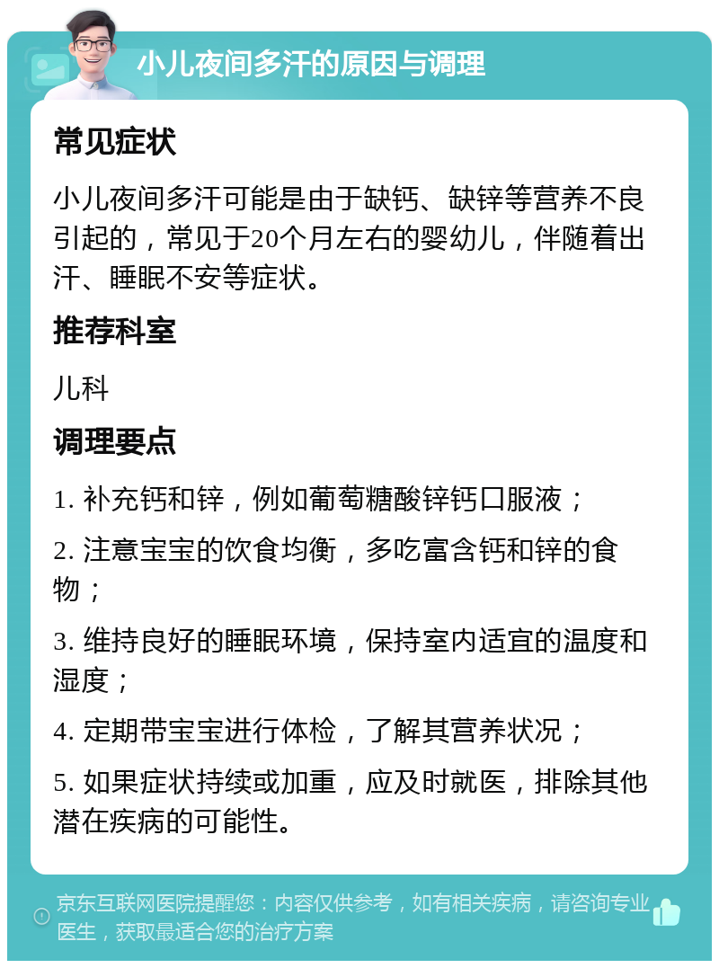 小儿夜间多汗的原因与调理 常见症状 小儿夜间多汗可能是由于缺钙、缺锌等营养不良引起的，常见于20个月左右的婴幼儿，伴随着出汗、睡眠不安等症状。 推荐科室 儿科 调理要点 1. 补充钙和锌，例如葡萄糖酸锌钙口服液； 2. 注意宝宝的饮食均衡，多吃富含钙和锌的食物； 3. 维持良好的睡眠环境，保持室内适宜的温度和湿度； 4. 定期带宝宝进行体检，了解其营养状况； 5. 如果症状持续或加重，应及时就医，排除其他潜在疾病的可能性。