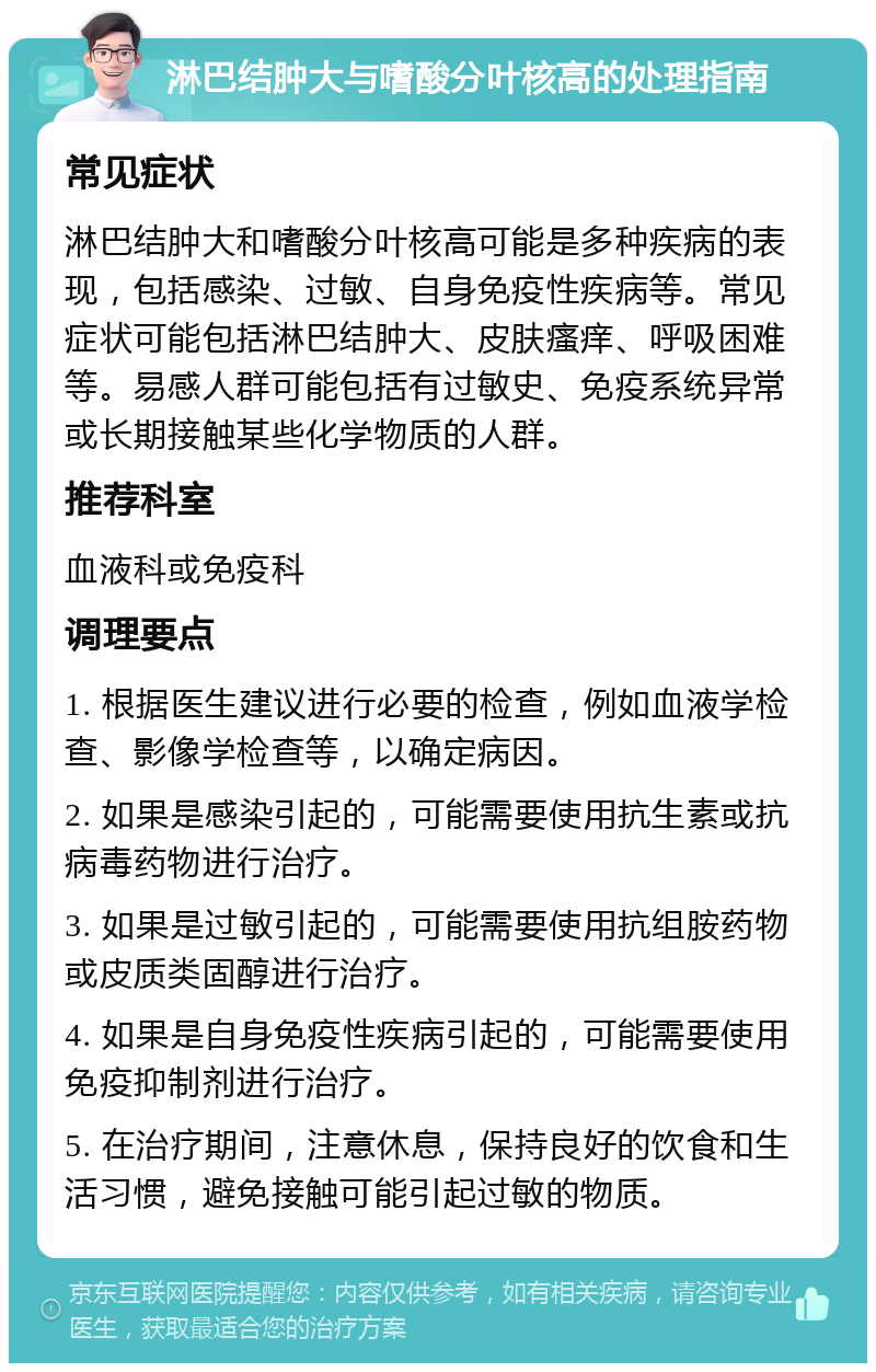 淋巴结肿大与嗜酸分叶核高的处理指南 常见症状 淋巴结肿大和嗜酸分叶核高可能是多种疾病的表现，包括感染、过敏、自身免疫性疾病等。常见症状可能包括淋巴结肿大、皮肤瘙痒、呼吸困难等。易感人群可能包括有过敏史、免疫系统异常或长期接触某些化学物质的人群。 推荐科室 血液科或免疫科 调理要点 1. 根据医生建议进行必要的检查，例如血液学检查、影像学检查等，以确定病因。 2. 如果是感染引起的，可能需要使用抗生素或抗病毒药物进行治疗。 3. 如果是过敏引起的，可能需要使用抗组胺药物或皮质类固醇进行治疗。 4. 如果是自身免疫性疾病引起的，可能需要使用免疫抑制剂进行治疗。 5. 在治疗期间，注意休息，保持良好的饮食和生活习惯，避免接触可能引起过敏的物质。