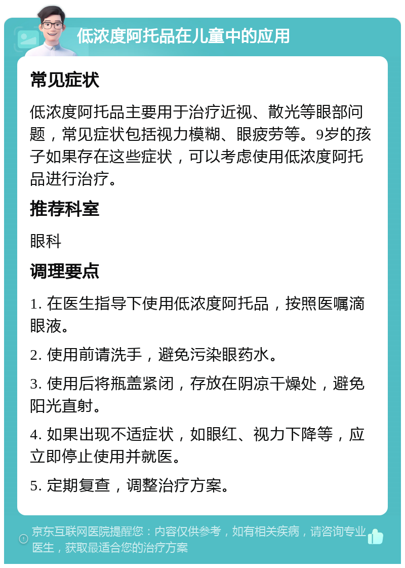 低浓度阿托品在儿童中的应用 常见症状 低浓度阿托品主要用于治疗近视、散光等眼部问题，常见症状包括视力模糊、眼疲劳等。9岁的孩子如果存在这些症状，可以考虑使用低浓度阿托品进行治疗。 推荐科室 眼科 调理要点 1. 在医生指导下使用低浓度阿托品，按照医嘱滴眼液。 2. 使用前请洗手，避免污染眼药水。 3. 使用后将瓶盖紧闭，存放在阴凉干燥处，避免阳光直射。 4. 如果出现不适症状，如眼红、视力下降等，应立即停止使用并就医。 5. 定期复查，调整治疗方案。