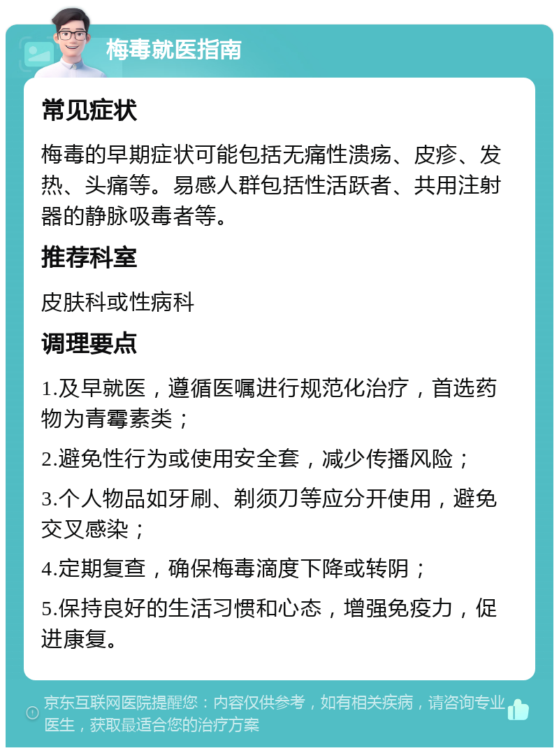 梅毒就医指南 常见症状 梅毒的早期症状可能包括无痛性溃疡、皮疹、发热、头痛等。易感人群包括性活跃者、共用注射器的静脉吸毒者等。 推荐科室 皮肤科或性病科 调理要点 1.及早就医，遵循医嘱进行规范化治疗，首选药物为青霉素类； 2.避免性行为或使用安全套，减少传播风险； 3.个人物品如牙刷、剃须刀等应分开使用，避免交叉感染； 4.定期复查，确保梅毒滴度下降或转阴； 5.保持良好的生活习惯和心态，增强免疫力，促进康复。