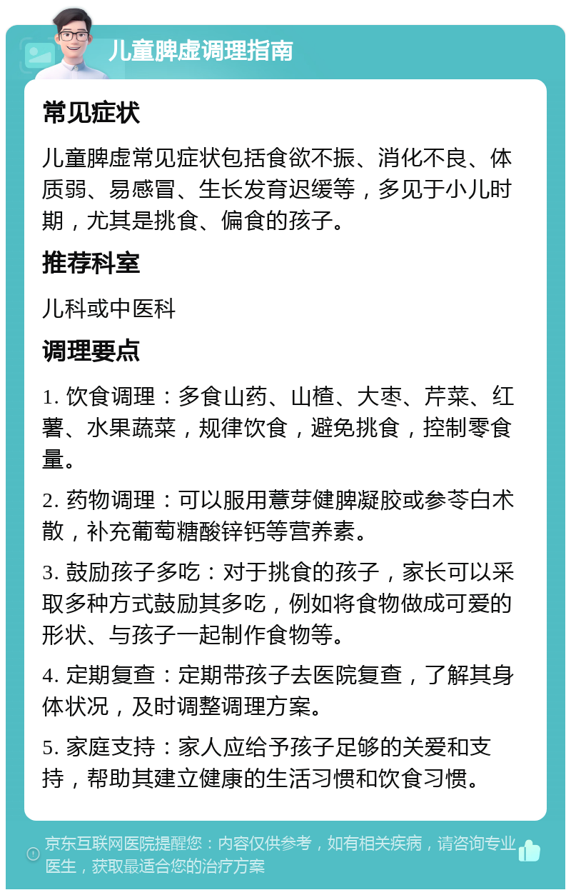 儿童脾虚调理指南 常见症状 儿童脾虚常见症状包括食欲不振、消化不良、体质弱、易感冒、生长发育迟缓等，多见于小儿时期，尤其是挑食、偏食的孩子。 推荐科室 儿科或中医科 调理要点 1. 饮食调理：多食山药、山楂、大枣、芹菜、红薯、水果蔬菜，规律饮食，避免挑食，控制零食量。 2. 药物调理：可以服用薏芽健脾凝胶或参苓白术散，补充葡萄糖酸锌钙等营养素。 3. 鼓励孩子多吃：对于挑食的孩子，家长可以采取多种方式鼓励其多吃，例如将食物做成可爱的形状、与孩子一起制作食物等。 4. 定期复查：定期带孩子去医院复查，了解其身体状况，及时调整调理方案。 5. 家庭支持：家人应给予孩子足够的关爱和支持，帮助其建立健康的生活习惯和饮食习惯。