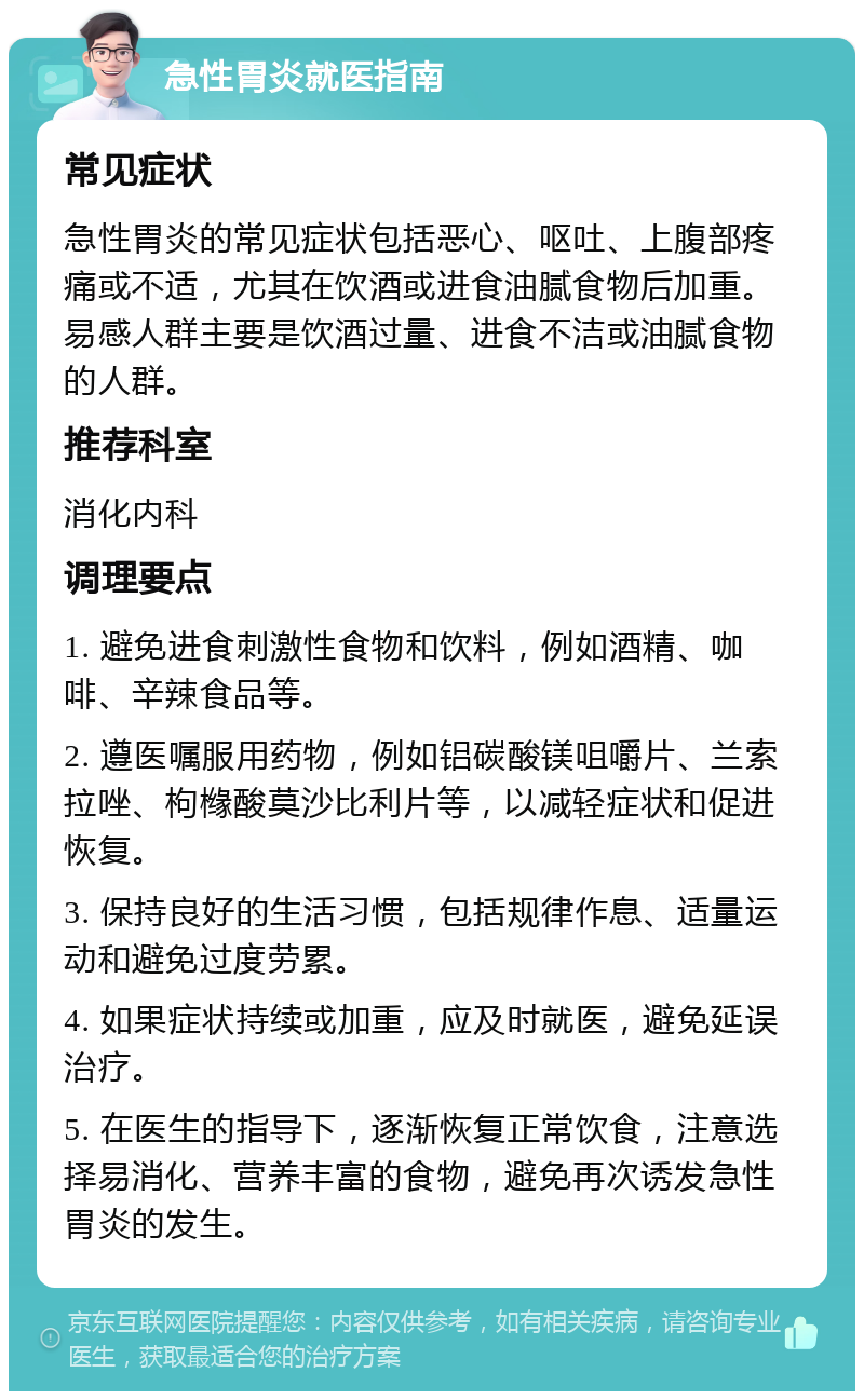 急性胃炎就医指南 常见症状 急性胃炎的常见症状包括恶心、呕吐、上腹部疼痛或不适，尤其在饮酒或进食油腻食物后加重。易感人群主要是饮酒过量、进食不洁或油腻食物的人群。 推荐科室 消化内科 调理要点 1. 避免进食刺激性食物和饮料，例如酒精、咖啡、辛辣食品等。 2. 遵医嘱服用药物，例如铝碳酸镁咀嚼片、兰索拉唑、枸橼酸莫沙比利片等，以减轻症状和促进恢复。 3. 保持良好的生活习惯，包括规律作息、适量运动和避免过度劳累。 4. 如果症状持续或加重，应及时就医，避免延误治疗。 5. 在医生的指导下，逐渐恢复正常饮食，注意选择易消化、营养丰富的食物，避免再次诱发急性胃炎的发生。