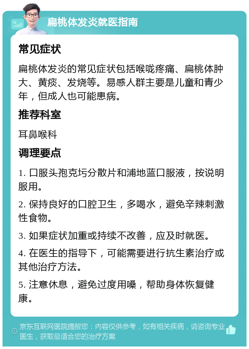 扁桃体发炎就医指南 常见症状 扁桃体发炎的常见症状包括喉咙疼痛、扁桃体肿大、黄痰、发烧等。易感人群主要是儿童和青少年，但成人也可能患病。 推荐科室 耳鼻喉科 调理要点 1. 口服头孢克圬分散片和浦地蓝口服液，按说明服用。 2. 保持良好的口腔卫生，多喝水，避免辛辣刺激性食物。 3. 如果症状加重或持续不改善，应及时就医。 4. 在医生的指导下，可能需要进行抗生素治疗或其他治疗方法。 5. 注意休息，避免过度用嗓，帮助身体恢复健康。