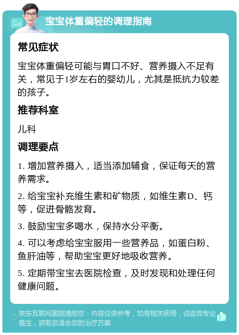 宝宝体重偏轻的调理指南 常见症状 宝宝体重偏轻可能与胃口不好、营养摄入不足有关，常见于1岁左右的婴幼儿，尤其是抵抗力较差的孩子。 推荐科室 儿科 调理要点 1. 增加营养摄入，适当添加辅食，保证每天的营养需求。 2. 给宝宝补充维生素和矿物质，如维生素D、钙等，促进骨骼发育。 3. 鼓励宝宝多喝水，保持水分平衡。 4. 可以考虑给宝宝服用一些营养品，如蛋白粉、鱼肝油等，帮助宝宝更好地吸收营养。 5. 定期带宝宝去医院检查，及时发现和处理任何健康问题。