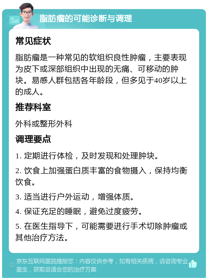 脂肪瘤的可能诊断与调理 常见症状 脂肪瘤是一种常见的软组织良性肿瘤，主要表现为皮下或深部组织中出现的无痛、可移动的肿块。易感人群包括各年龄段，但多见于40岁以上的成人。 推荐科室 外科或整形外科 调理要点 1. 定期进行体检，及时发现和处理肿块。 2. 饮食上加强蛋白质丰富的食物摄入，保持均衡饮食。 3. 适当进行户外运动，增强体质。 4. 保证充足的睡眠，避免过度疲劳。 5. 在医生指导下，可能需要进行手术切除肿瘤或其他治疗方法。