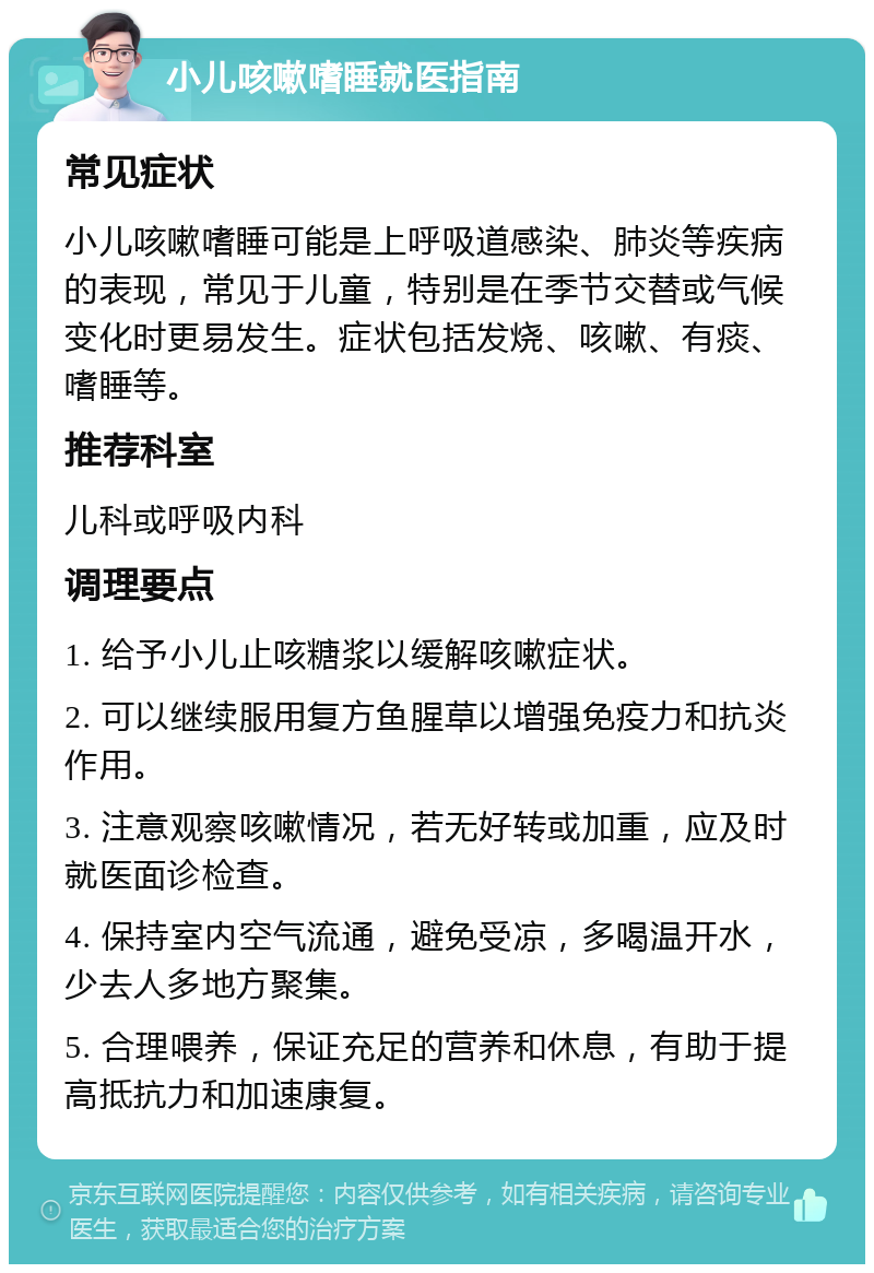 小儿咳嗽嗜睡就医指南 常见症状 小儿咳嗽嗜睡可能是上呼吸道感染、肺炎等疾病的表现，常见于儿童，特别是在季节交替或气候变化时更易发生。症状包括发烧、咳嗽、有痰、嗜睡等。 推荐科室 儿科或呼吸内科 调理要点 1. 给予小儿止咳糖浆以缓解咳嗽症状。 2. 可以继续服用复方鱼腥草以增强免疫力和抗炎作用。 3. 注意观察咳嗽情况，若无好转或加重，应及时就医面诊检查。 4. 保持室内空气流通，避免受凉，多喝温开水，少去人多地方聚集。 5. 合理喂养，保证充足的营养和休息，有助于提高抵抗力和加速康复。