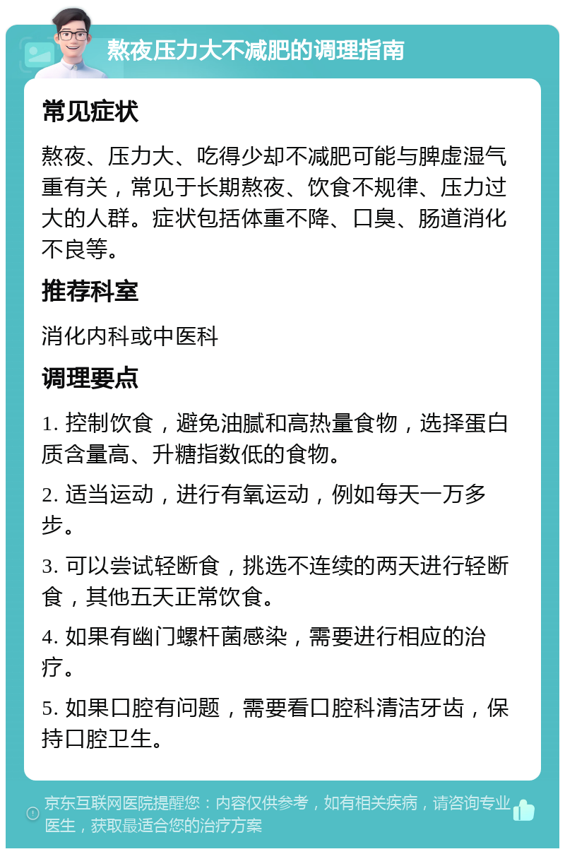 熬夜压力大不减肥的调理指南 常见症状 熬夜、压力大、吃得少却不减肥可能与脾虚湿气重有关，常见于长期熬夜、饮食不规律、压力过大的人群。症状包括体重不降、口臭、肠道消化不良等。 推荐科室 消化内科或中医科 调理要点 1. 控制饮食，避免油腻和高热量食物，选择蛋白质含量高、升糖指数低的食物。 2. 适当运动，进行有氧运动，例如每天一万多步。 3. 可以尝试轻断食，挑选不连续的两天进行轻断食，其他五天正常饮食。 4. 如果有幽门螺杆菌感染，需要进行相应的治疗。 5. 如果口腔有问题，需要看口腔科清洁牙齿，保持口腔卫生。